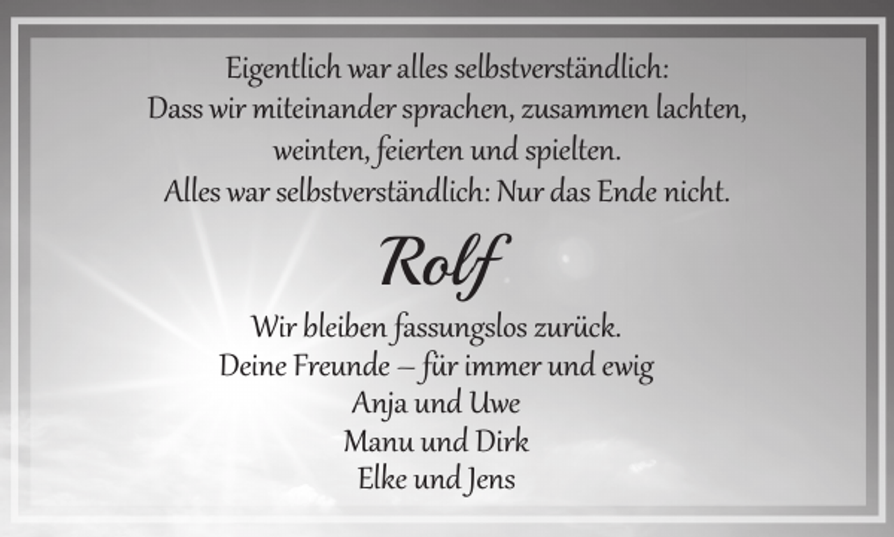 <p>Eigentlich war alles selbst erständlich:<br />Dass wir miteinander sprachen, zusammen lachten,<br />weinten, feier�en und spielten.<br />Alles war selbst erständlich: Nur das Ende nicht.</p><p>Rolf</p><p>Wir bleiben fassungslos zur ck.<br />Deine Freunde – f r immer und ewig<br />Anja und Uwe<br />Manu und Dirk<br />Elke und Jens</p>