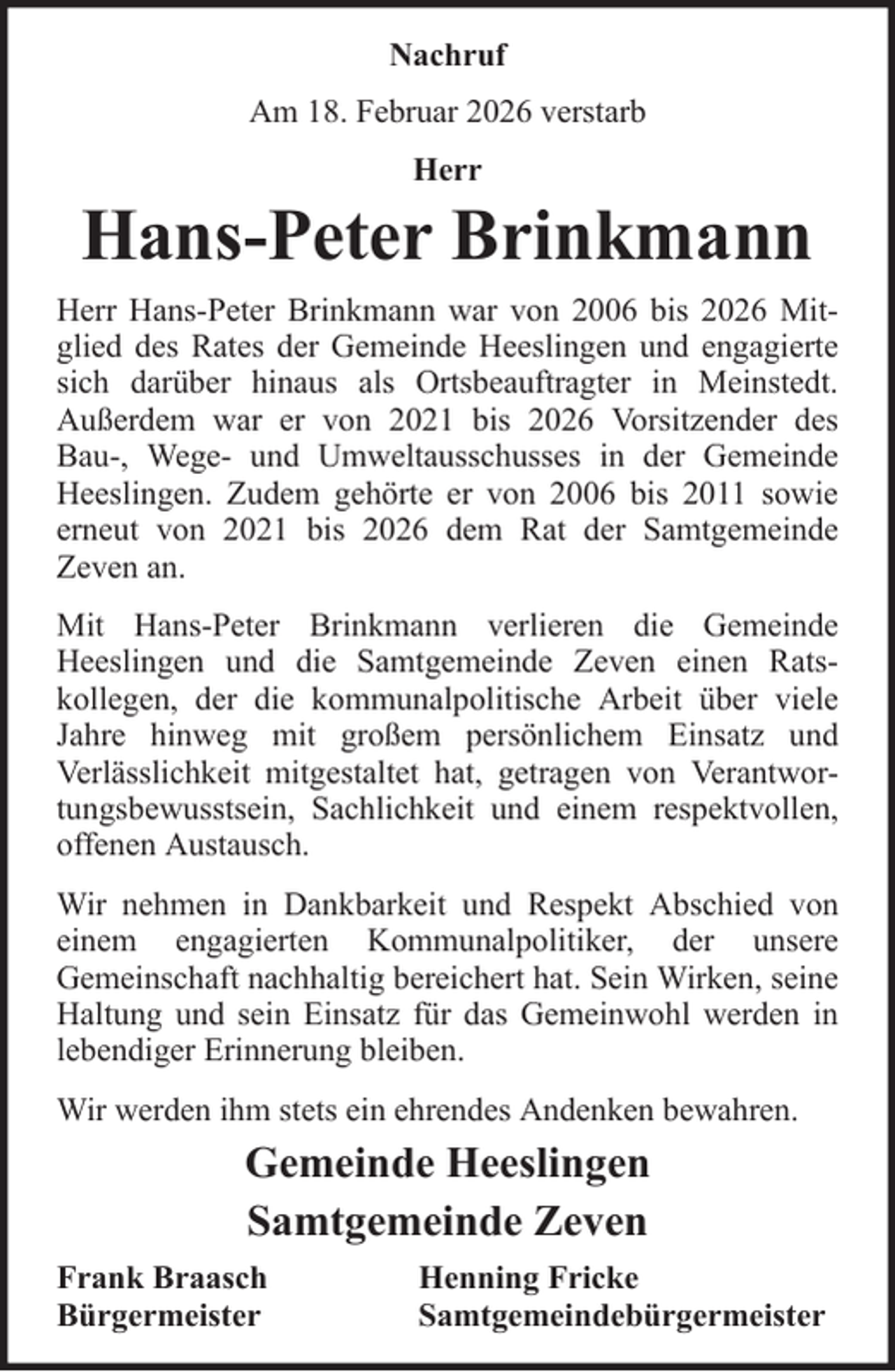 <p>Nachruf<br />Am 18. Februar 2026 verstarb<br />Herr</p>
<p>Hans-Peter Brinkmann<br />Herr Hans-Peter Brinkmann war von 2006 bis 2026 Mitglied des Rates der Gemeinde Heeslingen und engagierte<br />sich darüber hinaus als Ortsbeauftragter in Meinstedt.<br />Außerdem war er von 2021 bis 2026 Vorsitzender des<br />Bau-, Wege- und Umweltausschusses in der Gemeinde<br />Heeslingen. Zudem gehörte er von 2006 bis 2011 sowie<br />erneut von 2021 bis 2026 dem Rat der Samtgemeinde<br />Zeven an.<br />Mit Hans-Peter Brinkmann verlieren die Gemeinde<br />Heeslingen und die Samtgemeinde Zeven einen Ratskollegen, der die kommunalpolitische Arbeit über viele<br />Jahre hinweg mit großem persönlichem Einsatz und<br />Verlässlichkeit mitgestaltet hat, getragen von Verantwortungsbewusstsein, Sachlichkeit und einem respektvollen,<br />offenen Austausch.<br />Wir nehmen in Dankbarkeit und Respekt Abschied von<br />einem engagierten Kommunalpolitiker, der unsere<br />Gemeinschaft nachhaltig bereichert hat. Sein Wirken, seine<br />Haltung und sein Einsatz für das Gemeinwohl werden in<br />lebendiger Erinnerung bleiben.<br />Wir werden ihm stets ein ehrendes Andenken bewahren.</p>
<p>Gemeinde Heeslingen<br />Samtgemeinde Zeven<br />Frank Braasch<br />Bürgermeister</p>
<p>Henning Fricke<br />Samtgemeindebürgermeister</p>