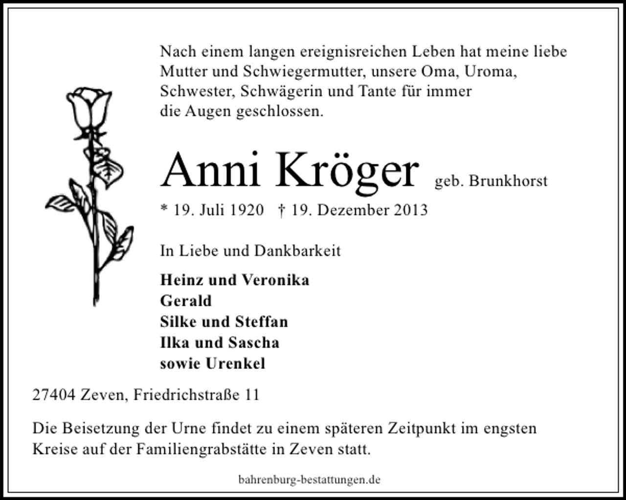 <p>Nach einem langen ereignisreichen Leben hat meine liebe<br />Mutter und Schwiegermutter, unsere Oma, Uroma,<br />Schwester, Schwägerin und Tante für immer<br />die Augen geschlossen.</p><p>Anni Kröger</p><p>geb. Brunkhorst</p><p>* 19. Juli 1920 † 19. Dezember 2013<br />In Liebe und Dankbarkeit<br />Heinz und Veronika<br />Gerald<br />Silke und Steffan<br />Ilka und Sascha<br />sowie Urenkel<br />27404 Zeven, Friedrichstraße 11<br />Die Beisetzung der Urne findet zu einem späteren Zeitpunkt im engsten<br />Kreise auf der Familiengrabstätte in Zeven statt.<br />bahrenburg-bestattungen.de</p>