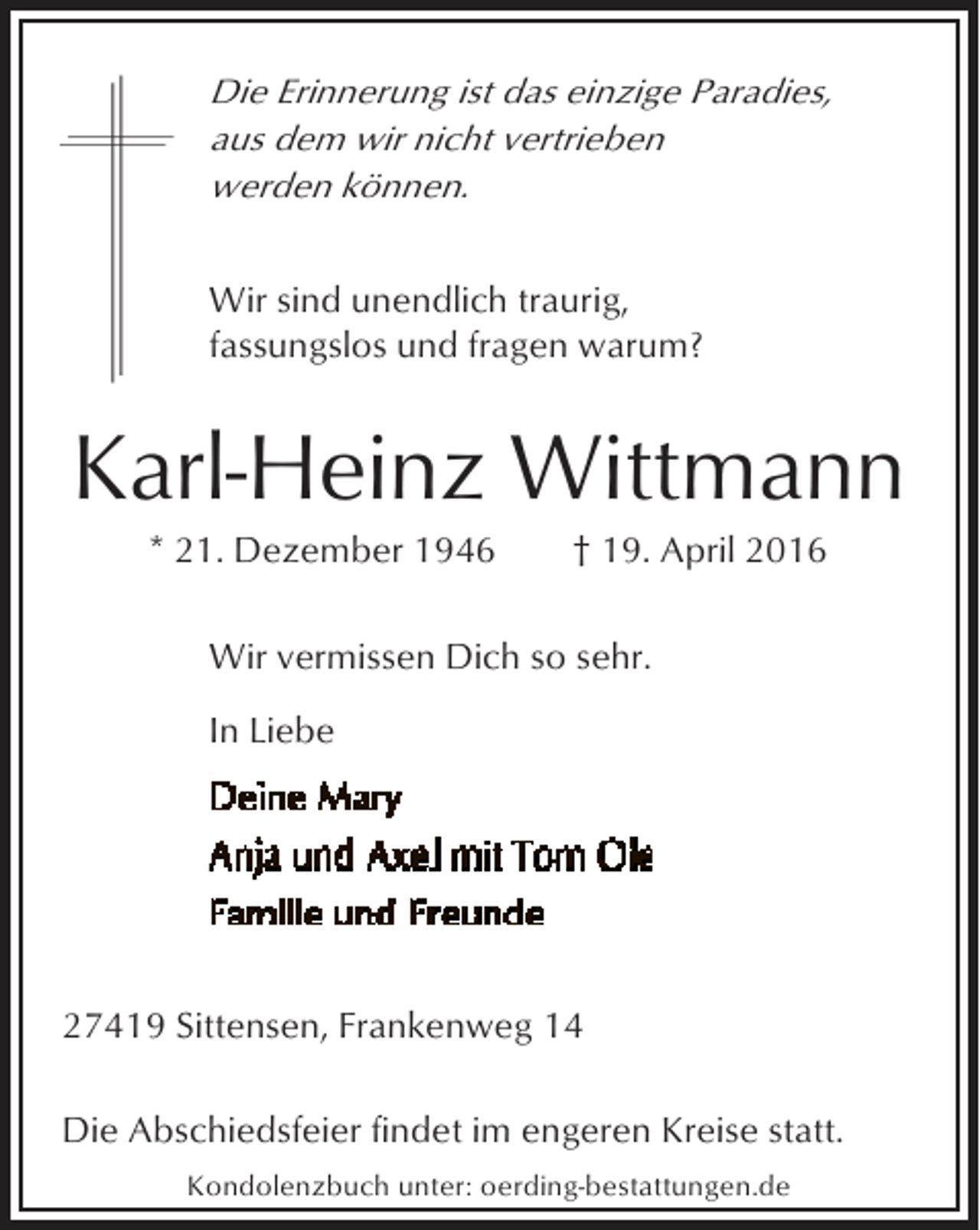 <p>Die Erinnerung ist das einzige Paradies,<br />aus dem wir nicht vertrieben<br />werden können.</p><p>Wir sind unendlich traurig,<br />fassungslos und fragen warum?</p><p>Karl-Heinz Wittmann<br />* 21. Dezember 1946</p><p>† 19. April 2016</p><p>Wir vermissen Dich so sehr.<br />In Liebe</p><p>27419 Sittensen, Frankenweg 14<br />Die Abschiedsfeier findet im engeren Kreise statt.<br />Kondolenzbuch unter: oerding-bestattungen.de</p>
