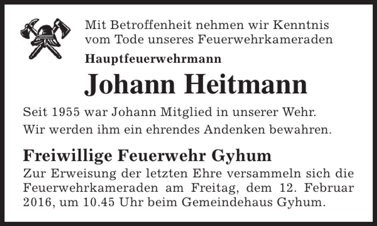 <p>Mit Betroffenheit nehmen wir Kenntnis<br />vom Tode unseres Feuerwehrkameraden<br />Hauptfeuerwehrmann</p><p>Johann Heitmann</p><p>Seit 1955 war Johann Mitglied in unserer Wehr.<br />Wir werden ihm ein ehrendes Andenken bewahren.</p><p>Freiwillige Feuerwehr Gyhum</p><p>Zur Erweisung der letzten Ehre versammeln sich die<br />Feuerwehrkameraden am Freitag, dem 12. Februar<br />2016, um 10.45 Uhr beim Gemeindehaus Gyhum.</p>