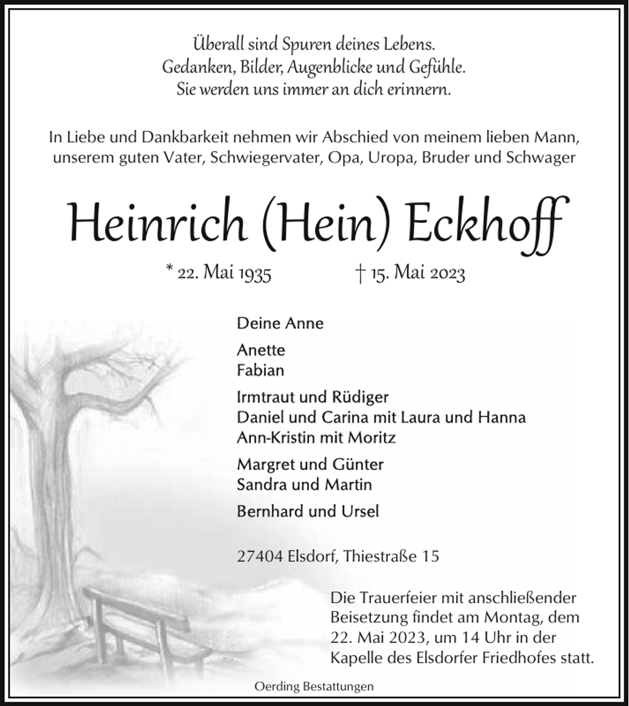<p>Überall sind Spuren deines Lebens.<br />Gedanken, Bilder, Augenblicke und Gef�hle.<br />Sie werden uns immer an dich erinner,.<br />In Liebe und Dankbarkeit nehmen wir Abschied von meinem lieben Mann,<br />unserem guten Vater, Schwiegervater, Opa, Uropa, Bruder und Schwager</p><p>Heinrich (Hein) Eckhoﬀ<br />* 22. Mai 1935</p><p>† 15. Mai 2023</p><p>27404 Elsdorf, Thiestraße 15<br />Die Trauerfeier mit anschließender<br />Beisetzung findet am Montag, dem<br />22. Mai 2023, um 14 Uhr in der<br />Kapelle des Elsdorfer Friedhofes statt.<br />Oerding Bestattungen</p>