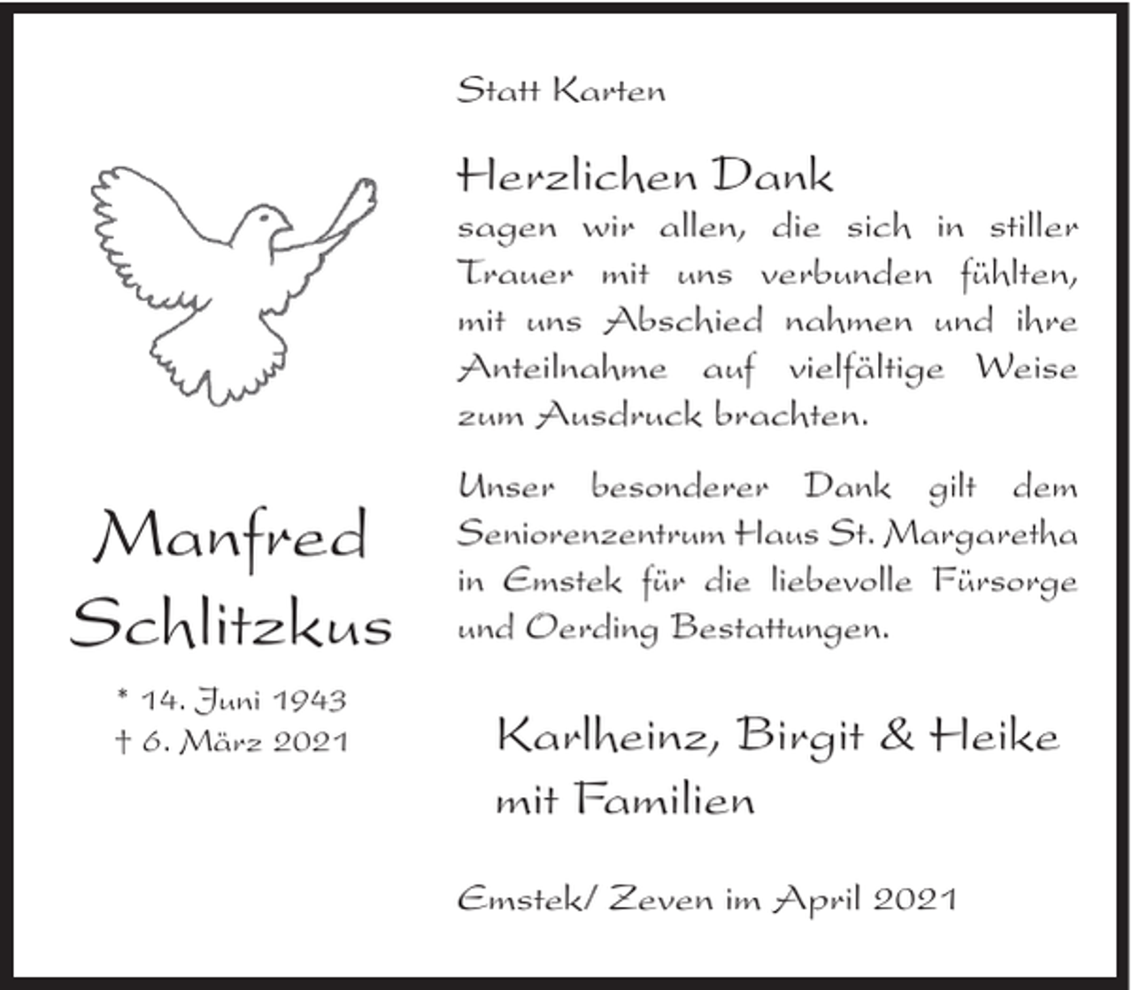 <p>Statt Karten</p><p>Herzlichen Dank<br />sagen wir allen, die sich in stiller<br />Trauer mit uns verbunden fühlten,<br />mit uns Abschied nahmen und ihre<br />Anteilnahme auf vielfältige Weise<br />zum Ausdruck brachten.</p><p>Manfred<br />Schlitzkus<br />* 14. Juni 1943<br />† 6. März 2021</p><p>Unser besonderer Dank gilt dem<br />Seniorenzentrum Haus St. Margaretha<br />in Emstek für die liebevolle Fürsorge<br />und Oerding Bestattungen.</p><p>Karlheinz, Birgit &amp; Heike<br />mit Familien<br />Emstek/ Zeven im April 2021</p>