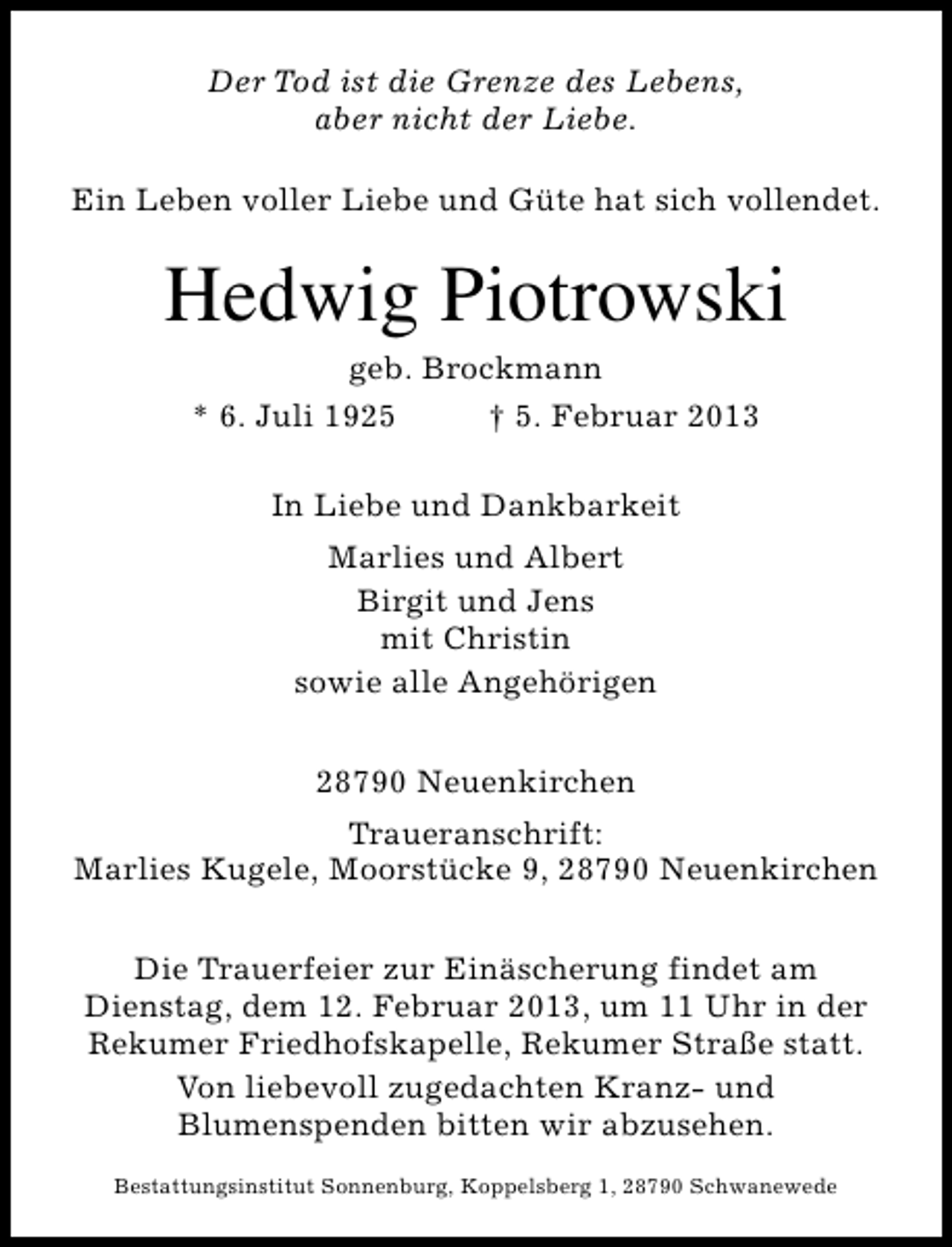<p>Der Tod ist die Grenze des Lebens,<br />aber nicht der Liebe.<br />Ein Leben voller Liebe und Güte hat sich vollendet.</p><p>Hedwig Piotrowski<br />geb. Brockmann<br />* 6. Juli 1925<br />† 5. Februar 2013<br />In Liebe und Dankbarkeit<br />Marlies und Albert<br />Birgit und Jens<br />mit Christin<br />sowie alle Angehörigen<br />28790 Neuenkirchen<br />Traueranschrift:<br />Marlies Kugele, Moorstücke 9, 28790 Neuenkirchen<br />Die Trauerfeier zur Einäscherung findet am<br />Dienstag, dem 12. Februar 2013, um 11 Uhr in der<br />Rekumer Friedhofskapelle, Rekumer Straße statt.<br />Von liebevoll zugedachten Kranz- und<br />Blumenspenden bitten wir abzusehen.<br />Bestattungsinstitut Sonnenburg, Koppelsberg 1, 28790 Schwanewede</p>