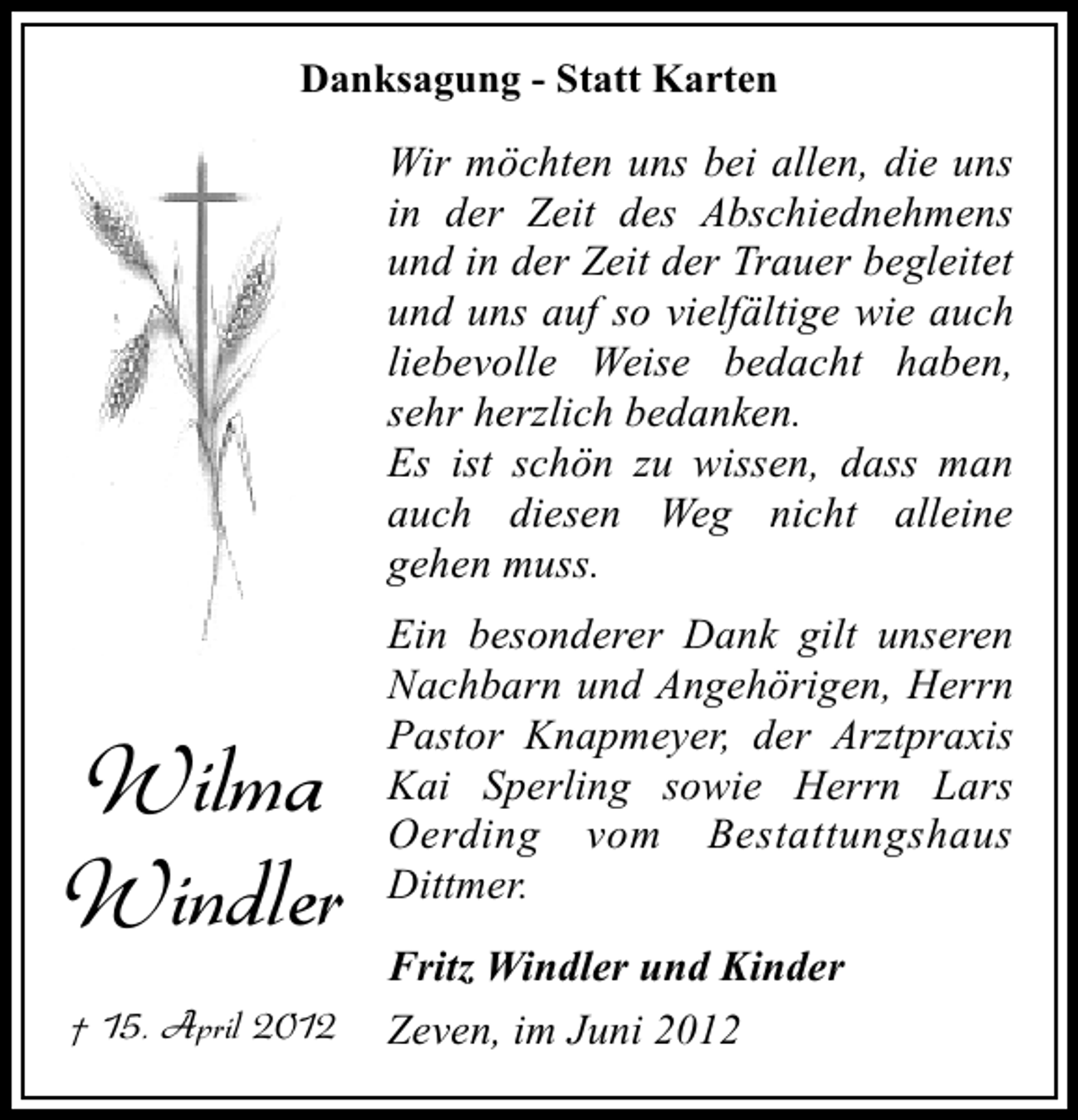 <p>Danksagung - Statt Karten</p><p>Wir möchten uns bei allen, die uns<br />in der Zeit des Abschiednehmens<br />und in der Zeit der Trauer begleitet<br />und uns auf so vielfältige wie auch<br />liebevolle Weise bedacht haben,<br />sehr herzlich bedanken.<br />Es ist schön zu wissen, dass man<br />auch diesen Weg nicht alleine<br />gehen muss.</p><p>Wilma<br />Windler<br />† 15. April 2012</p><p>Ein besonderer Dank gilt unseren<br />Nachbarn und Angehörigen, Herrn<br />Pastor Knapmeyer, der Arztpraxis<br />Kai Sperling sowie Herrn Lars<br />Oerding vom Bestattungshaus<br />Dittmer.<br />Fritz Windler und Kinder<br />Zeven, im Juni 2012</p>