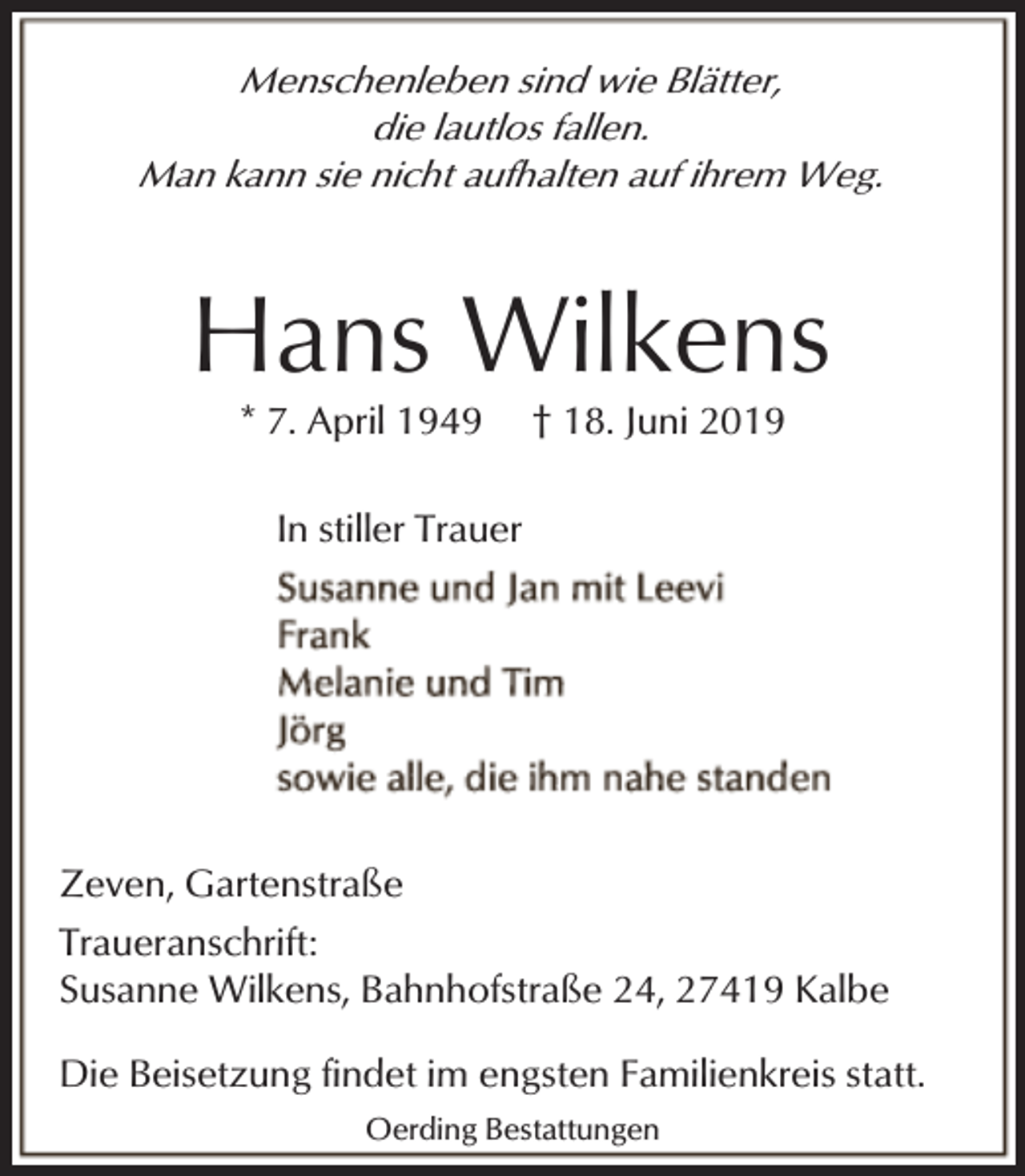 <p>Menschenleben sind wie Blätter,<br />die lautlos fallen.<br />Man kann sie nicht aufhalten auf ihrem Weg.</p><p>Hans Wilkens<br />* 7. April 1949</p><p>† 18. Juni 2019</p><p>In stiller Trauer</p><p>Zeven, Gartenstraße<br />Traueranschrift:<br />Susanne Wilkens, Bahnhofstraße 24, 27419 Kalbe<br />Die Beisetzung findet im engsten Familienkreis statt.<br />Oerding Bestattungen</p>