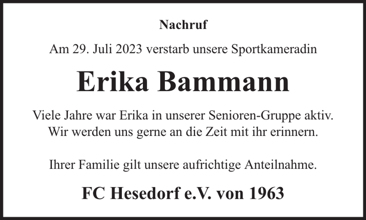<p>Nachruf<br />Am 29. Juli 2023 verstarb unsere Sportkameradin</p><p>Erika Bammann<br />Viele Jahre war Erika in unserer Senioren-Gruppe aktiv.<br />Wir werden uns gerne an die Zeit mit ihr erinnern.<br />Ihrer Familie gilt unsere aufrichtige Anteilnahme.</p><p>FC Hesedorf e.V. von 1963</p>