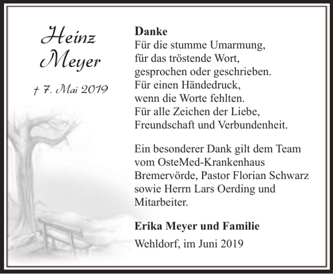 <p>Heinz<br />Meyer<br />† 7. Mai 2019</p><p>Danke</p><p>Für die stumme Umarmung,<br />für das tröstende Wort,<br />gesprochen oder geschrieben.<br />Für einen Händedruck,<br />wenn die Worte fehlten.<br />Für alle Zeichen der Liebe,<br />Freundschaft und Verbundenheit.<br />Ein besonderer Dank gilt dem Team<br />vom OsteMed-Krankenhaus<br />Bremervörde, Pastor Florian Schwarz<br />sowie Herrn Lars Oerding und<br />Mitarbeiter.<br />Erika Meyer und Familie<br />Wehldorf, im Juni 2019</p>