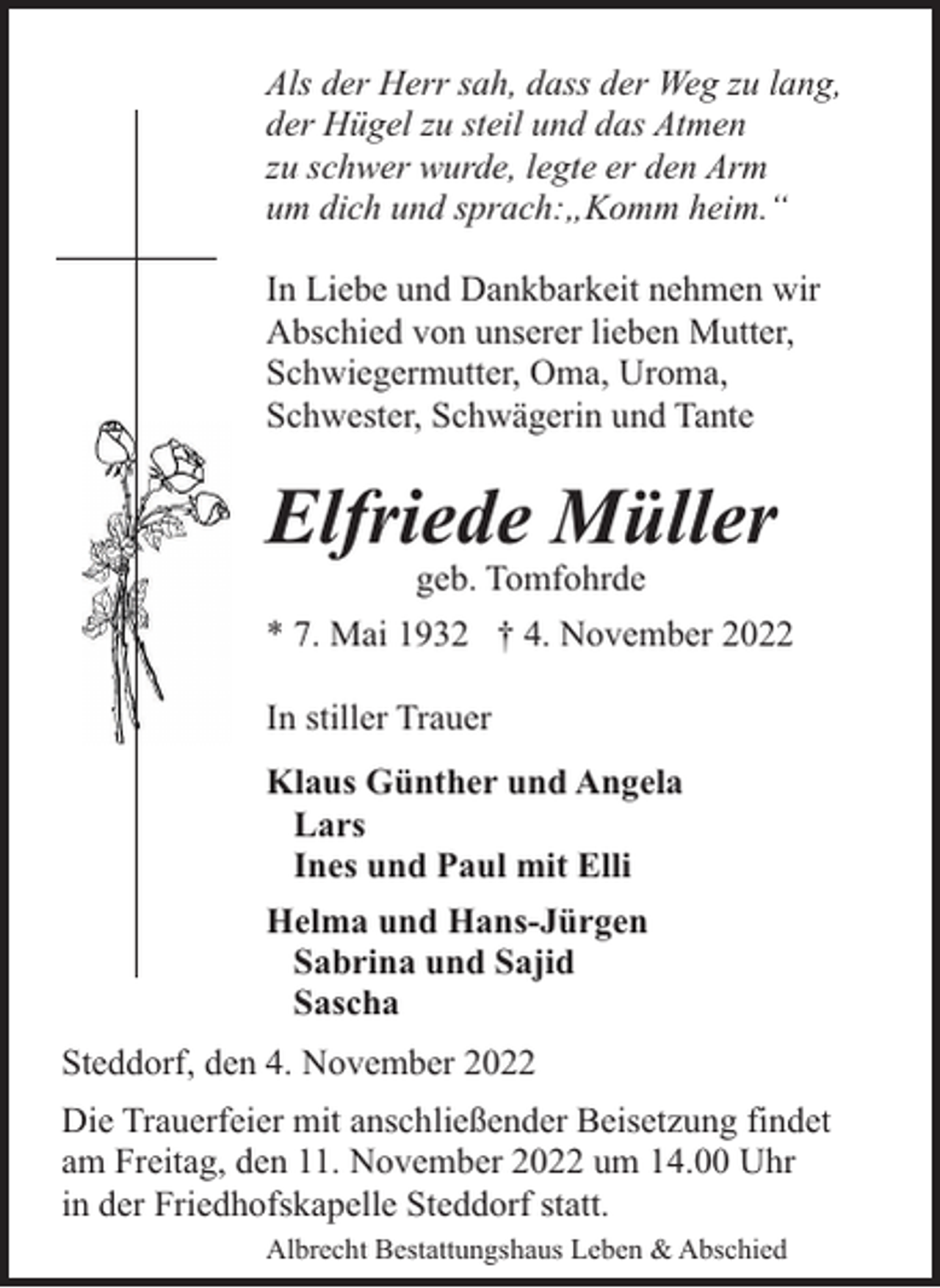 <p>Als der Herr sah, dass der Weg zu lang,<br />der Hügel zu steil und das Atmen<br />zu schwer wurde, legte er den Arm<br />um dich und sprach:„Komm heim.“<br />In Liebe und Dankbarkeit nehmen wir<br />Abschied von unserer lieben Mutter,<br />Schwiegermutter, Oma, Uroma,<br />Schwester, Schwägerin und Tante</p><p>Elfriede Müller<br />geb. Tomfohrde</p><p>* 7. Mai 1932 † 4. November 2022<br />In stiller Trauer<br />Klaus Günther und Angela<br />Lars<br />Ines und Paul mit Elli<br />Helma und Hans-Jürgen<br />Sabrina und Sajid<br />Sascha<br />Steddorf, den 4. November 2022<br />Die Trauerfeier mit anschließender Beisetzung findet<br />am Freitag, den 11. November 2022 um 14.00 Uhr<br />in der Friedhofskapelle Steddorf statt.<br />Albrecht Bestattungshaus Leben &amp; Abschied</p>