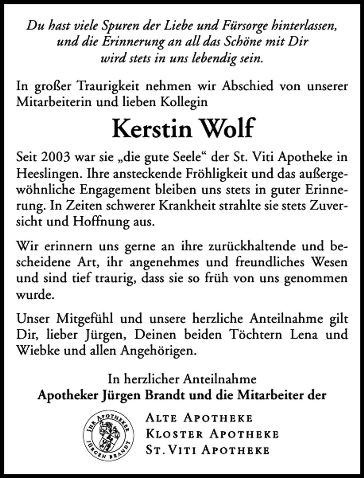 <p>Du hast viele Spuren der Liebe und Fürsorge hinterlassen,<br />und die Erinnerung an all das Schöne mit Dir<br />wird stets in uns lebendig sein.<br />In großer Traurigkeit nehmen wir Abschied von unserer<br />Mitarbeiterin und lieben Kollegin</p><p>Kerstin Wolf</p><p>Seit 2003 war sie „die gute Seele“ der St. Viti Apotheke in<br />Heeslingen. Ihre ansteckende Fröhligkeit und das außergewöhnliche Engagement bleiben uns stets in guter Erinnerung. In Zeiten schwerer Krankheit strahlte sie stets Zuversicht und Hoffnung aus.<br />Wir erinnern uns gerne an ihre zurückhaltende und bescheidene Art, ihr angenehmes und freundliches Wesen<br />und sind tief traurig, dass sie so früh von uns genommen<br />wurde.<br />Unser Mitgefühl und unsere herzliche Anteilnahme gilt<br />Dir, lieber Jürgen, Deinen beiden Töchtern Lena und<br />Wiebke und allen Angehörigen.<br />In herzlicher Anteilnahme<br />Apotheker Jürgen Brandt und die Mitarbeiter der</p>