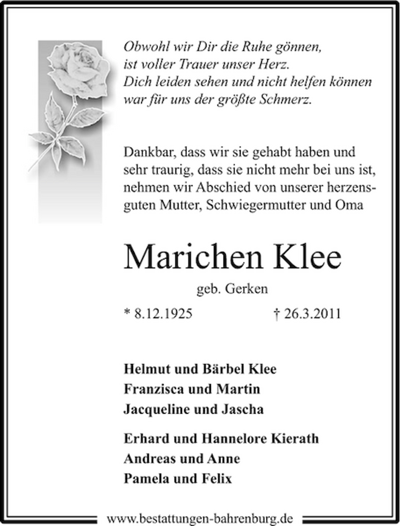 <p>Obwohl wir Dir die Ruhe gönnen, ist voller Trauer unser Herz. Dich leiden sehen und nicht helfen können war für uns der größte Schmerz.</p><p>Dankbar, dass wir sie gehabt haben und sehr traurig, dass sie nicht mehr bei uns ist, nehmen wir Abschied von unserer herzensguten Mutter, Schwiegermutter und Oma</p><p>Marichen Klee<br />geb. Gerken * 8.12.1925 † 26.3.2011 Helmut und Bärbel Klee Franzisca und Martin Jacqueline und Jascha Erhard und Hannelore Kierath Andreas und Anne Pamela und Felix<br />www.bestattungen-bahrenburg.de</p>