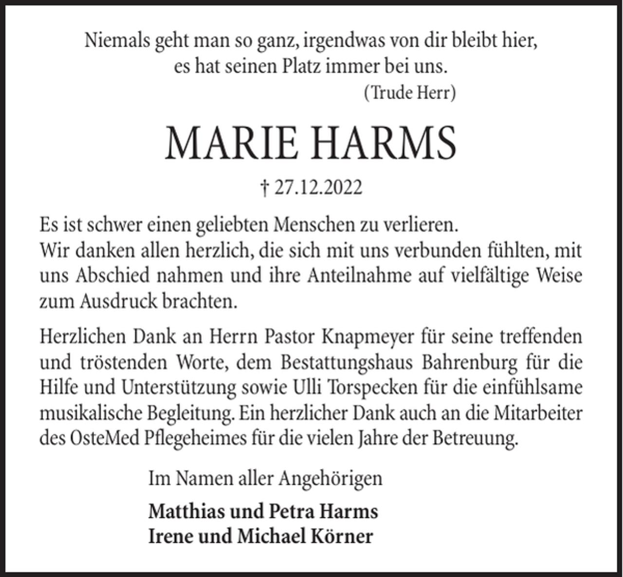 <p>Niemals geht man so ganz, irgendwas von dir bleibt hier,<br />es hat seinen Platz immer bei uns.<br />(Trude Herr)</p><p>MARIE HARMS<br />† 27.12.2022<br />Es ist schwer einen geliebten Menschen zu verlieren.<br />Wir danken allen herzlich, die sich mit uns verbunden fühlten, mit<br />uns Abschied nahmen und ihre Anteilnahme auf vielfältige Weise<br />zum Ausdruck brachten.<br />Herzlichen Dank an Herrn Pastor Knapmeyer für seine treffenden<br />und tröstenden Worte, dem Bestattungshaus Bahrenburg für die<br />Hilfe und Unterstützung sowie Ulli Torspecken für die einfühlsame<br />musikalische Begleitung. Ein herzlicher Dank auch an die Mitarbeiter<br />des OsteMed Pflegeheimes für die vielen Jahre der Betreuung.<br />Im Namen aller Angehörigen<br />Matthias und Petra Harms<br />Irene und Michael Körner</p>