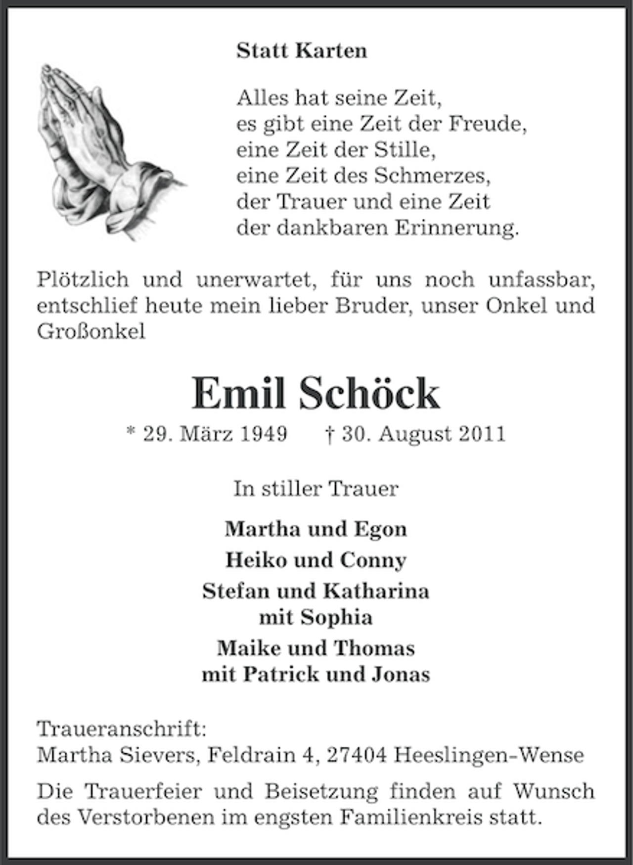 <p>Statt Karten<br />Alles hat seine Zeit,<br />es gibt eine Zeit der Freude,<br />eine Zeit der Stille,<br />eine Zeit des Schmerzes,<br />der Trauer und eine Zeit<br />der dankbaren Erinnerung.<br />Plötzlich und unerwartet, für uns noch unfassbar,<br />entschlief heute mein lieber Bruder, unser Onkel und<br />Großonkel</p><p>Emil Schöck<br />* 29. März 1949</p><p>† 30. August 2011</p><p>In stiller Trauer<br />Martha und Egon<br />Heiko und Conny<br />Stefan und Katharina<br />mit Sophia<br />Maike und Thomas<br />mit Patrick und Jonas<br />Traueranschrift:<br />Martha Sievers, Feldrain 4, 27404 Heeslingen-Wense<br />Die Trauerfeier und Beisetzung finden auf Wunsch<br />des Verstorbenen im engsten Familienkreis statt.</p>