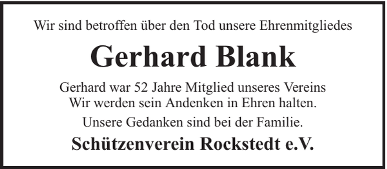 <p>Wir sind betroffen über den Tod unsere Ehrenmitgliedes</p><p>Gerhard Blank<br />Gerhard war 52 Jahre Mitglied unseres Vereins<br />Wir werden sein Andenken in Ehren halten.<br />Unsere Gedanken sind bei der Familie.</p><p>Schützenverein Rockstedt e.V.</p>