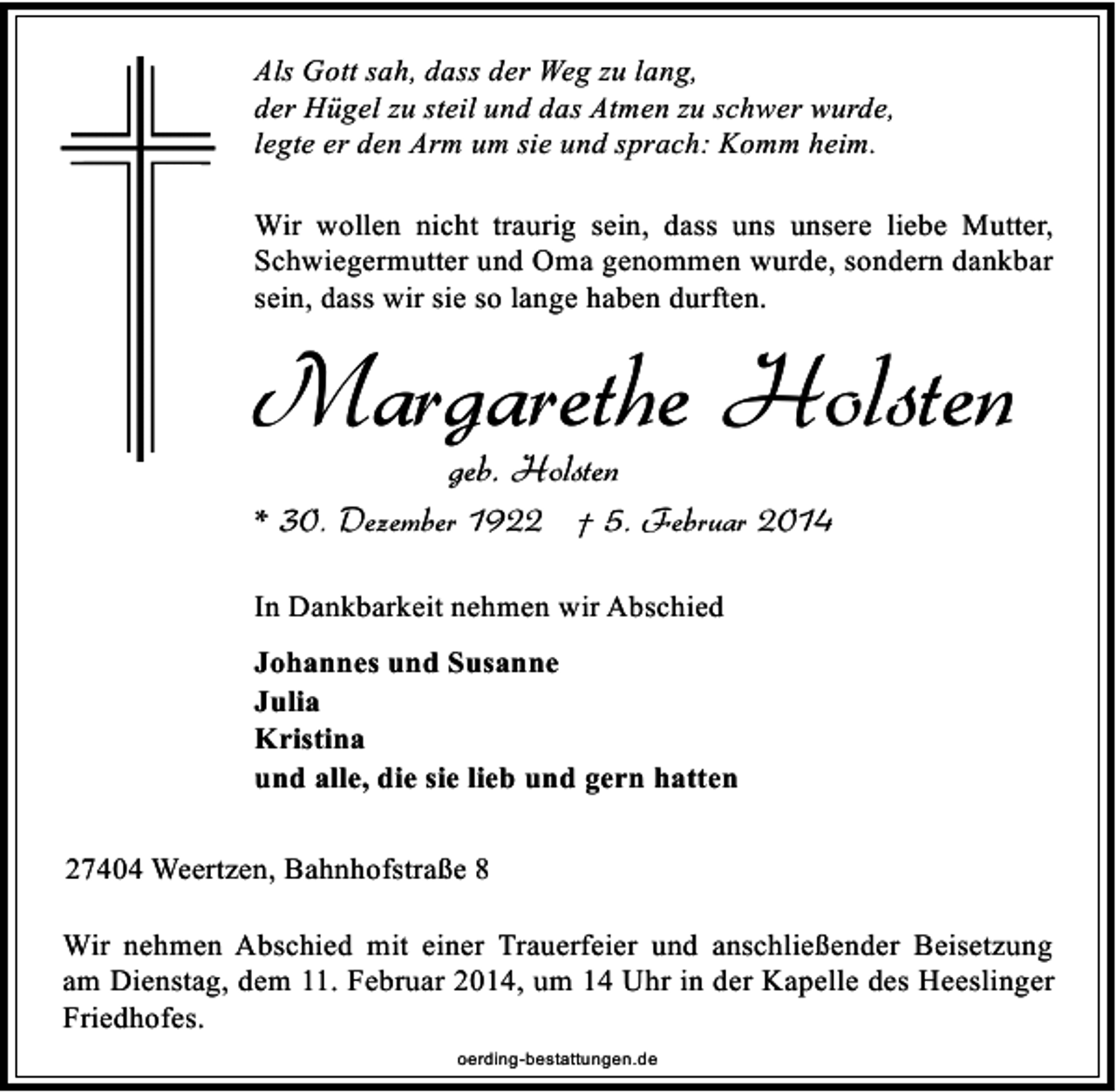 <p>Als Gott sah, dass der Weg zu lang,<br />der Hügel zu steil und das Atmen zu schwer wurde,<br />legte er den Arm um sie und sprach: Komm heim.<br />Wir wollen nicht traurig sein, dass uns unsere liebe Mutter,<br />Schwiegermutter und Oma genommen wurde, sondern dankbar<br />sein, dass wir sie so lange haben durften.</p><p>Margarethe Holsten<br />geb. Holsten</p><p>* 30. Dezember 1922 † 5. Februar 2014<br />In Dankbarkeit nehmen wir Abschied<br />Johannes und Susanne<br />Julia<br />Kristina<br />und alle, die sie lieb und gern hatten<br />27404 Weertzen, Bahnhofstraße 8<br />Wir nehmen Abschied mit einer Trauerfeier und anschließender Beisetzung<br />am Dienstag, dem 11. Februar 2014, um 14 Uhr in der Kapelle des Heeslinger<br />Friedhofes.<br />oerding-bestattungen.de</p>