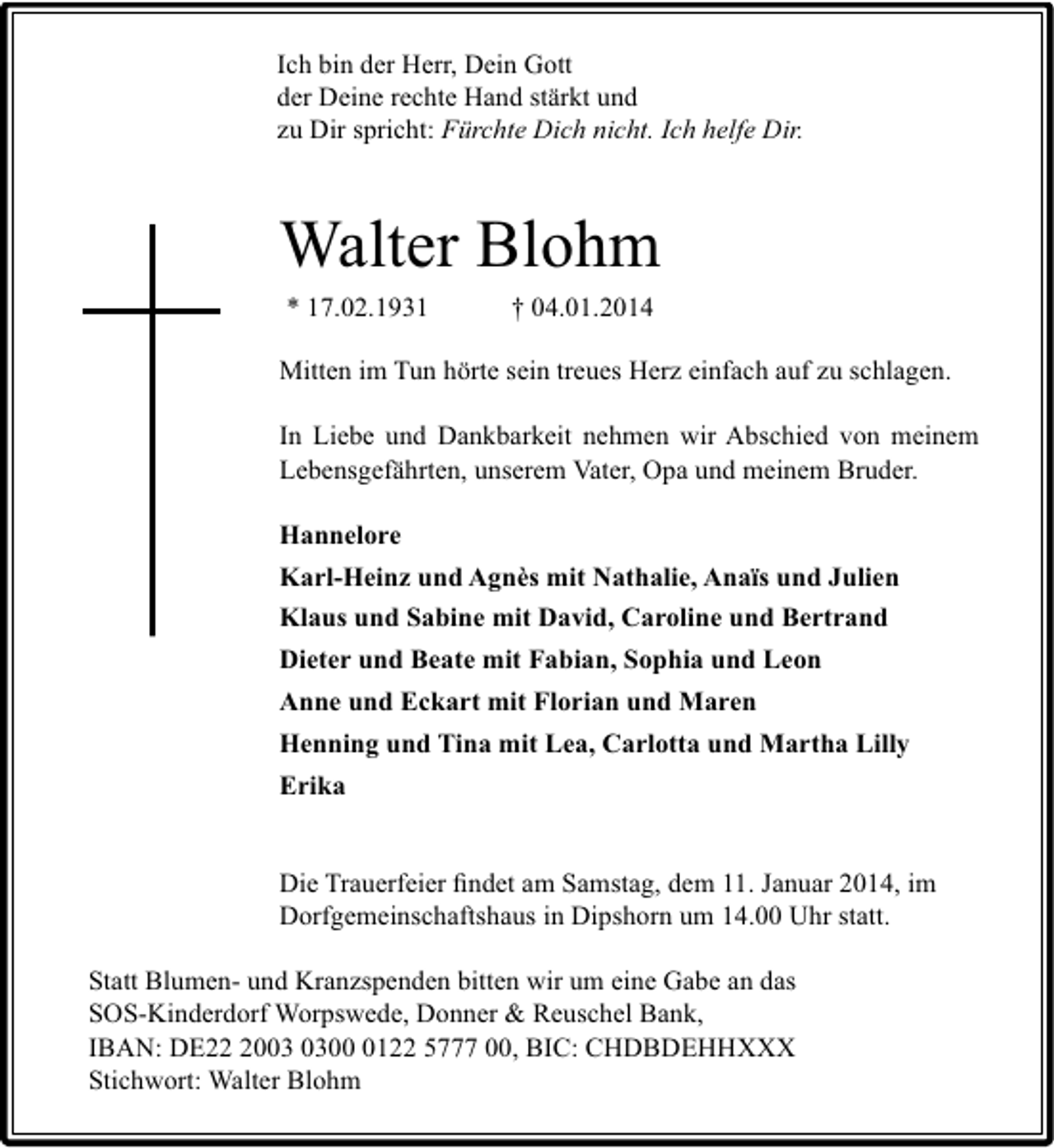 <p>Ich bin der Herr, Dein Gott<br />der Deine rechte Hand stärkt und<br />zu Dir spricht: Fürchte Dich nicht. Ich helfe Dir.</p><p>Walter Blohm<br />* 17.02.1931</p><p>† 04.01.2014</p><p>Mitten im Tun hörte sein treues Herz einfach auf zu schlagen.<br />In Liebe und Dankbarkeit nehmen wir Abschied von meinem<br />Lebensgefährten, unserem Vater, Opa und meinem Bruder.<br />Hannelore<br />Karl-Heinz und Agnès mit Nathalie, Anaïs und Julien<br />Klaus und Sabine mit David, Caroline und Bertrand<br />Dieter und Beate mit Fabian, Sophia und Leon<br />Anne und Eckart mit Florian und Maren<br />Henning und Tina mit Lea, Carlotta und Martha Lilly<br />Erika<br />Die Trauerfeier ﬁndet am Samstag, dem 11. Januar 2014, im<br />Dorfgemeinschaftshaus in Dipshorn um 14.00 Uhr statt.<br />Statt Blumen- und Kranzspenden bitten wir um eine Gabe an das<br />SOS-Kinderdorf Worpswede, Donner &amp; Reuschel Bank,<br />IBAN: DE200122 5777 00, BIC: CHDBDEHHXXX<br />Stichwort: Walter Blohm</p>