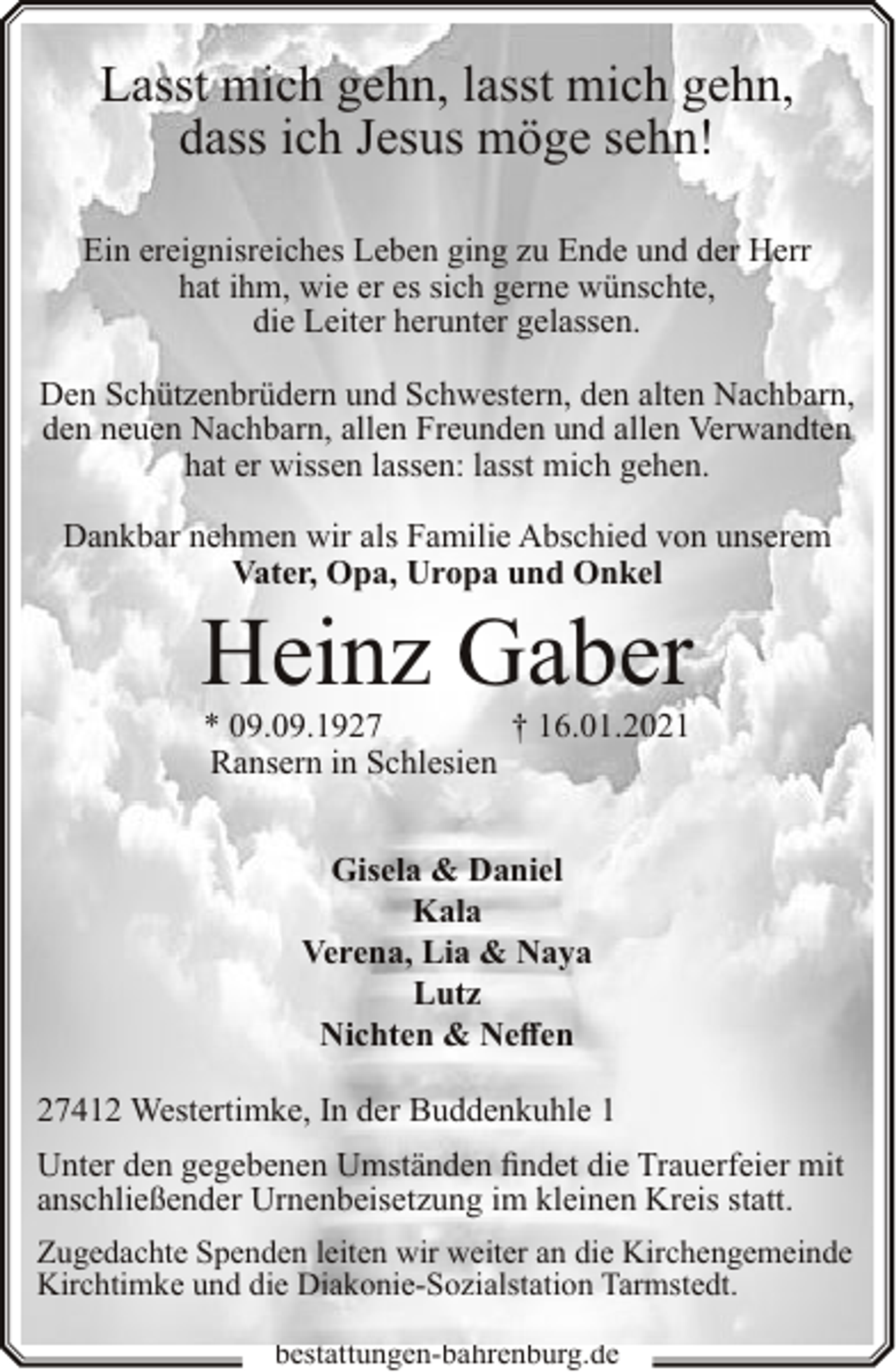 <p>Lasst mich gehn, lasst mich gehn,<br />dass ich Jesus möge sehn!<br />Ein ereignisreiches Leben ging zu Ende und der Herr<br />hat ihm, wie er es sich gerne wünschte,<br />die Leiter herunter gelassen.<br />Den Schützenbrüdern und Schwestern, den alten Nachbarn,<br />den neuen Nachbarn, allen Freunden und allen Verwandten<br />hat er wissen lassen: lasst mich gehen.<br />Dankbar nehmen wir als Familie Abschied von unserem<br />Vater, Opa, Uropa und Onkel</p><p>Heinz Gaber<br />† 16.01.2021<br />* 09.09.1927<br />Ransern in Schlesien<br />Gisela &amp; Daniel<br />Kala<br />Verena, Lia &amp; Naya<br />Lutz<br />Nichten &amp; Neffen</p><p>27412 Westertimke, In der Buddenkuhle 1<br />Unter den gegebenen Umständen findet die Trauerfeier mit<br />anschließender Urnenbeisetzung im kleinen Kreis statt.<br />Zugedachte Spenden leiten wir weiter an die Kirchengemeinde<br />Kirchtimke und die Diakonie-Sozialstation Tarmstedt.<br />bestattungen-bahrenburg.de</p>