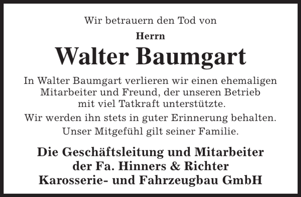 <p>Wir betrauern den Tod von<br />Herrn</p><p>Walter Baumgart<br />In Walter Baumgart verlieren wir einen ehemaligen<br />Mitarbeiter und Freund, der unseren Betrieb<br />mit viel Tatkraft unterstützte.<br />Wir werden ihn stets in guter Erinnerung behalten.<br />Unser Mitgefühl gilt seiner Familie.</p><p>Die Geschäftsleitung und Mitarbeiter<br />der Fa. Hinners &amp; Richter<br />Karosserie- und Fahrzeugbau GmbH</p>