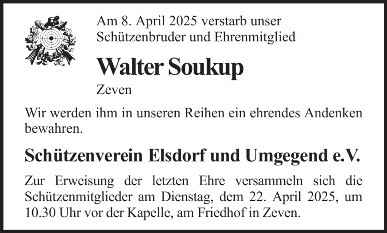 <p>Am 8. April 2025 verstarb unser<br />Schützenbruder und Ehrenmitglied</p><p>Walter Soukup<br />Zeven<br />Wir werden ihm in unseren Reihen ein ehrendes Andenken<br />bewahren.</p><p>Schützenverein Elsdorf und Umgegend e.V.<br />Zur Erweisung der letzten Ehre versammeln sich die<br />Schützenmitglieder am Dienstag, dem 22. April 2025, um<br />10.30 Uhr vor der Kapelle, am Friedhof in Zeven.</p>