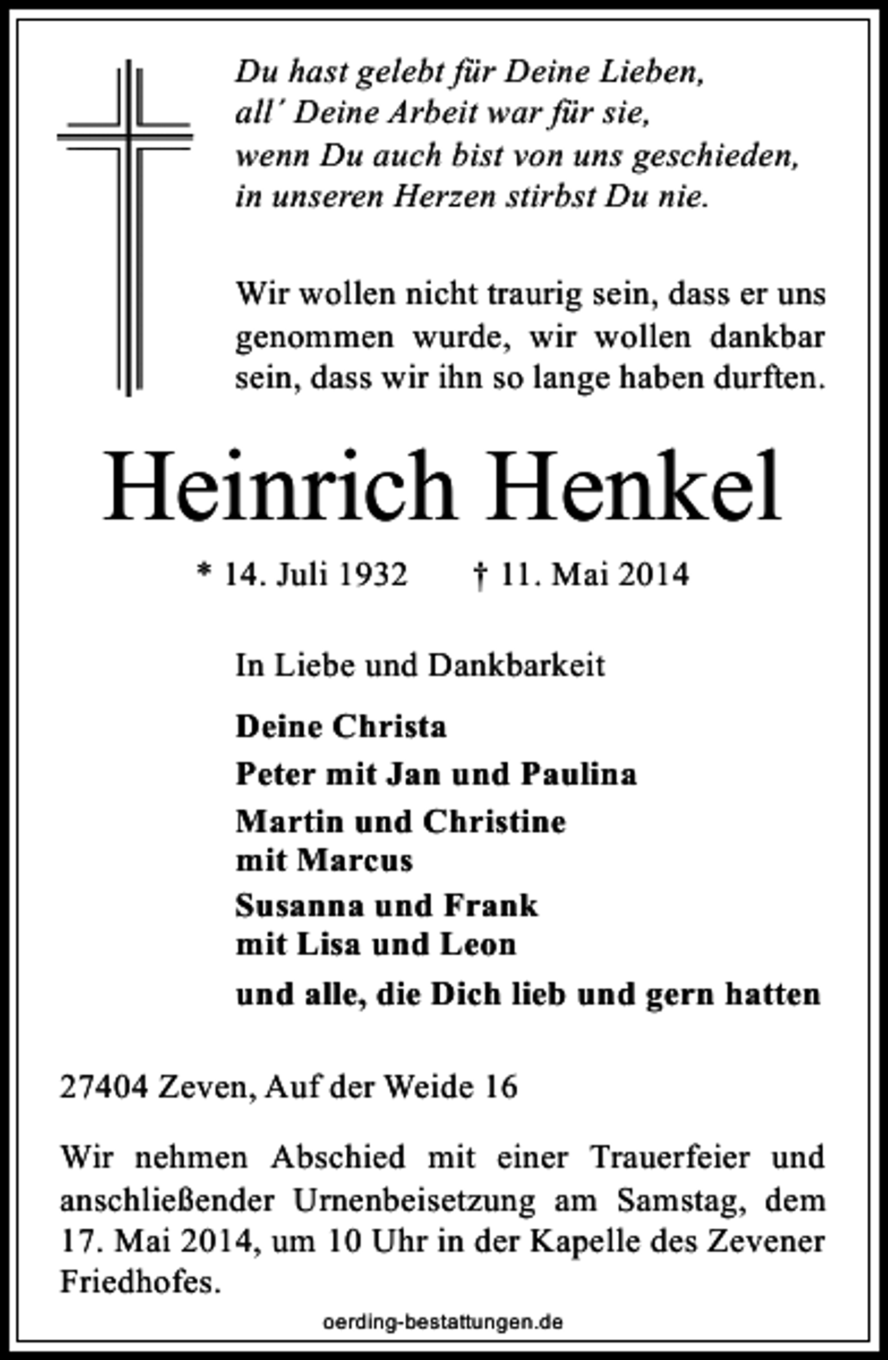 <p>Du hast gelebt für Deine Lieben,<br />all´ Deine Arbeit war für sie,<br />wenn Du auch bist von uns geschieden,<br />in unseren Herzen stirbst Du nie.<br />Wir wollen nicht traurig sein, dass er uns<br />genommen wurde, wir wollen dankbar<br />sein, dass wir ihn so lange haben durften.</p><p>Heinrich Henkel<br />* 14. Juli 1932</p><p>† 11. Mai 2014</p><p>In Liebe und Dankbarkeit<br />Deine Christa<br />Peter mit Jan und Paulina<br />Martin und Christine<br />mit Marcus<br />Susanna und Frank<br />mit Lisa und Leon<br />und alle, die Dich lieb und gern hatten<br />27404 Zeven, Auf der Weide 16<br />Wir nehmen Abschied mit einer Trauerfeier und<br />anschließender Urnenbeisetzung am Samstag, dem<br />17. Mai 2014, um 10 Uhr in der Kapelle des Zevener<br />Friedhofes.<br />oerding-bestattungen.de</p>