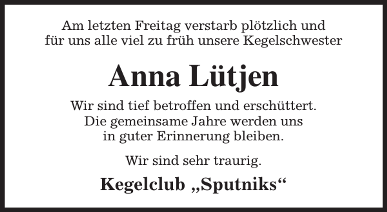 <p>Am letzten Freitag verstarb plötzlich und<br />für uns alle viel zu früh unsere Kegelschwester</p><p>Anna Lütjen<br />Wir sind tief betroffen und erschüttert.<br />Die gemeinsame Jahre werden uns<br />in guter Erinnerung bleiben.<br />Wir sind sehr traurig.</p><p>Kegelclub „Sputniks“</p>
