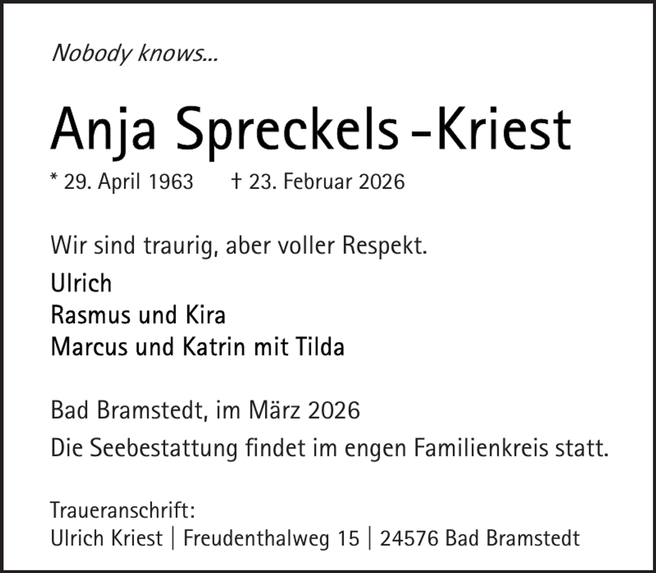 <p>Nobody knows...</p><p>* 29. April 1963</p><p>† 23. Februar 2026</p><p>Wir sind traurig, aber voller Respekt.</p><p>Bad Bramstedt, im März 2026<br />Die Seebestattung ﬁndet im engen Familienkreis statt.<br />Traueranschrift:<br />Ulrich Kriest | Freudenthalweg 15 | 24576 Bad Bramstedt</p>
