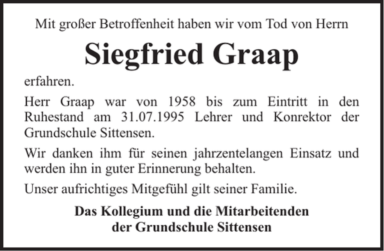 <p>Mit großer Betroffenheit haben wir vom Tod von Herrn</p><p>Siegfried Graap</p><p>erfahren.<br />Herr Graap war von 1958 bis zum Eintritt in den<br />Ruhestand am 31.07.1995 Lehrer und Konrektor der<br />Grundschule Sittensen.<br />Wir danken ihm für seinen jahrzentelangen Einsatz und<br />werden ihn in guter Erinnerung behalten.<br />Unser aufrichtiges Mitgefühl gilt seiner Familie.<br />Das Kollegium und die Mitarbeitenden<br />der Grundschule Sittensen</p>