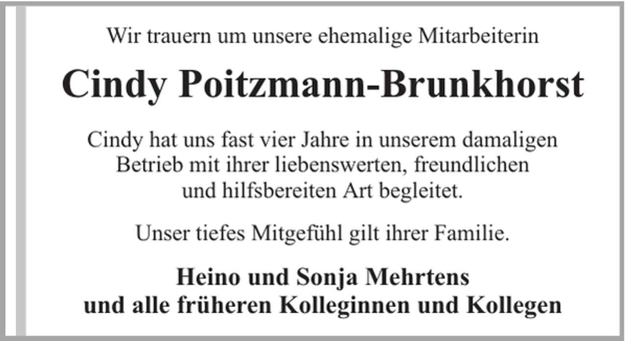 <p>Wir trauern um unsere ehemalige Mitarbeiterin</p><p>Cindy Poitzmann-Brunkhorst<br />Cindy hat uns fast vier Jahre in unserem damaligen<br />Betrieb mit ihrer liebenswerten, freundlichen<br />und hilfsbereiten Art begleitet.<br />Unser tiefes Mitgefühl gilt ihrer Familie.</p><p>Heino und Sonja Mehrtens<br />und alle früheren Kolleginnen und Kollegen</p>