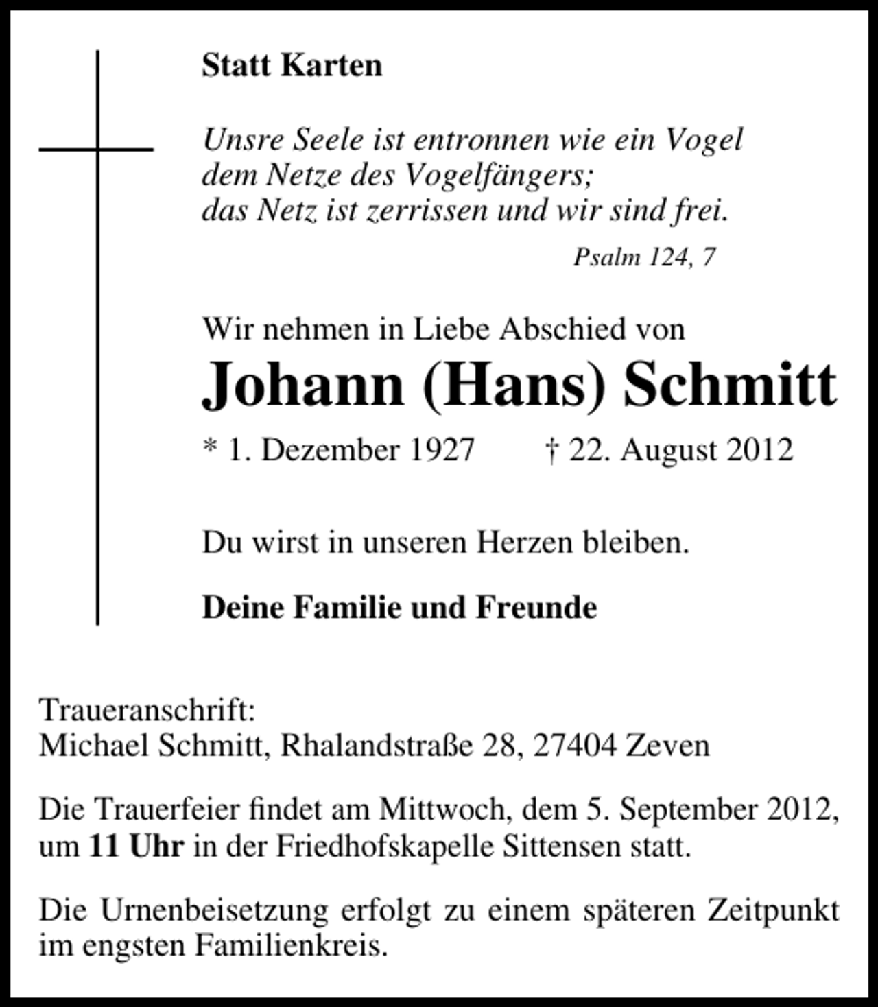 <p>Statt Karten<br />Unsre Seele ist entronnen wie ein Vogel<br />dem Netze des Vogelfängers;<br />das Netz ist zerrissen und wir sind frei.<br />Psalm 124, 7</p><p>Wir nehmen in Liebe Abschied von</p><p>Johann (Hans) Schmitt<br />* 1. Dezember 1927</p><p>† 22. August 2012</p><p>Du wirst in unseren Herzen bleiben.<br />Deine Familie und Freunde<br />Traueranschrift:<br />Michael Schmitt, Rhalandstraße 28, 27404 Zeven<br />Die Trauerfeier ﬁndet am Mittwoch, dem 5. September 2012,<br />um 11 Uhr in der Friedhofskapelle Sittensen statt.<br />Die Urnenbeisetzung erfolgt zu einem späteren Zeitpunkt<br />im engsten Familienkreis.</p>