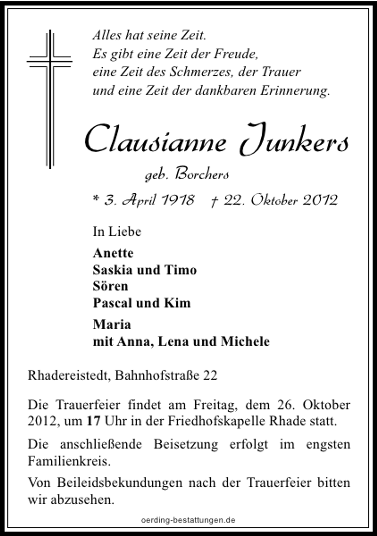 <p>Alles hat seine Zeit.<br />Es gibt eine Zeit der Freude,<br />eine Zeit des Schmerzes, der Trauer<br />und eine Zeit der dankbaren Erinnerung.</p><p>Clausianne Junkers<br />geb. Borchers</p><p>* 3. April 1918 † 22. Oktober 2012<br />In Liebe<br />Anette<br />Saskia und Timo<br />Sören<br />Pascal und Kim<br />Maria<br />mit Anna, Lena und Michele<br />Rhadereistedt, Bahnhofstraße 22<br />Die Trauerfeier findet am Freitag, dem 26. Oktober<br />2012, um 17 Uhr in der Friedhofskapelle Rhade statt.<br />Die anschließende Beisetzung erfolgt im engsten<br />Familienkreis.<br />Von Beileidsbekundungen nach der Trauerfeier bitten<br />wir abzusehen.<br />oerding-bestattungen.de</p>