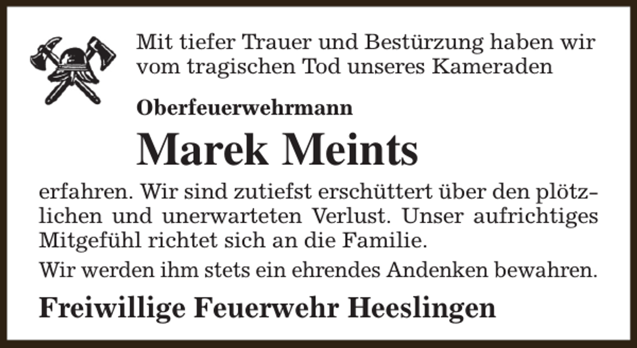 <p>Mit tiefer Trauer und Bestürzung haben wir<br />vom tragischen Tod unseres Kameraden<br />Oberfeuerwehrmann</p><p>Marek Meints</p><p>erfahren. Wir sind zutiefst erschüttert über den plötzlichen und unerwarteten Verlust. Unser aufrichtiges<br />Mitgefühl richtet sich an die Familie.<br />Wir werden ihm stets ein ehrendes Andenken bewahren.</p><p>Freiwillige Feuerwehr Heeslingen</p>