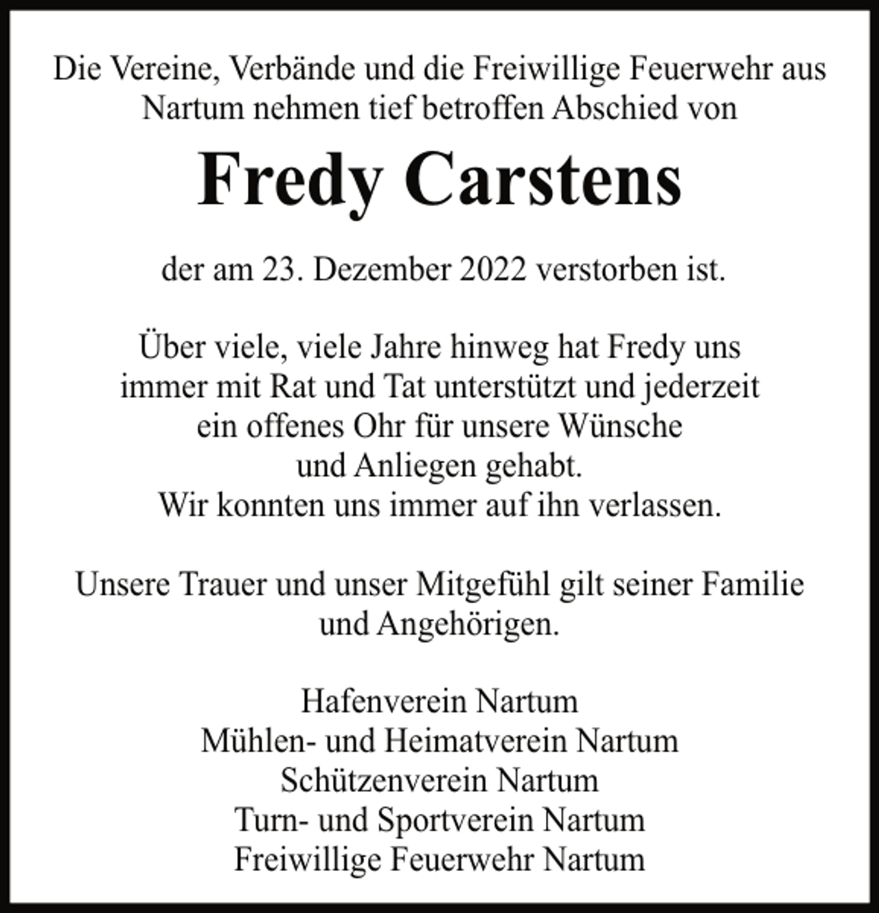 <p>Die Vereine, Verbände und die Freiwillige Feuerwehr aus<br />Nartum nehmen tief betroffen Abschied von</p><p>Fredy Carstens<br />der am 23. Dezember 2022 verstorben ist.<br />Über viele, viele Jahre hinweg hat Fredy uns<br />immer mit Rat und Tat unterstützt und jederzeit<br />ein offenes Ohr für unsere Wünsche<br />und Anliegen gehabt.<br />Wir konnten uns immer auf ihn verlassen.<br />Unsere Trauer und unser Mitgefühl gilt seiner Familie<br />und Angehörigen.<br />Hafenverein Nartum<br />Mühlen- und Heimatverein Nartum<br />Schützenverein Nartum<br />Turn- und Sportverein Nartum<br />Freiwillige Feuerwehr Nartum</p>