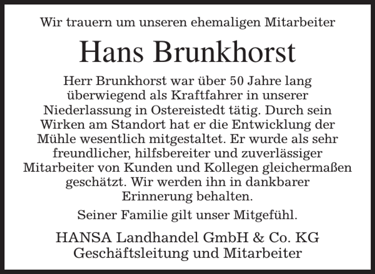 <p>Wir trauern um unseren ehemaligen Mitarbeiter</p><p>Hans Brunkhorst</p><p>Herr Brunkhorst war über 50 Jahre lang<br />überwiegend als Kraftfahrer in unserer<br />Niederlassung in Ostereistedt tätig. Durch sein<br />Wirken am Standort hat er die Entwicklung der<br />Mühle wesentlich mitgestaltet. Er wurde als sehr<br />freundlicher, hilfsbereiter und zuverlässiger<br />Mitarbeiter von Kunden und Kollegen gleichermaßen<br />geschätzt. Wir werden ihn in dankbarer<br />Erinnerung behalten.<br />Seiner Familie gilt unser Mitgefühl.</p><p>HANSA Landhandel GmbH &amp; Co. KG<br />Geschäftsleitung und Mitarbeiter</p>