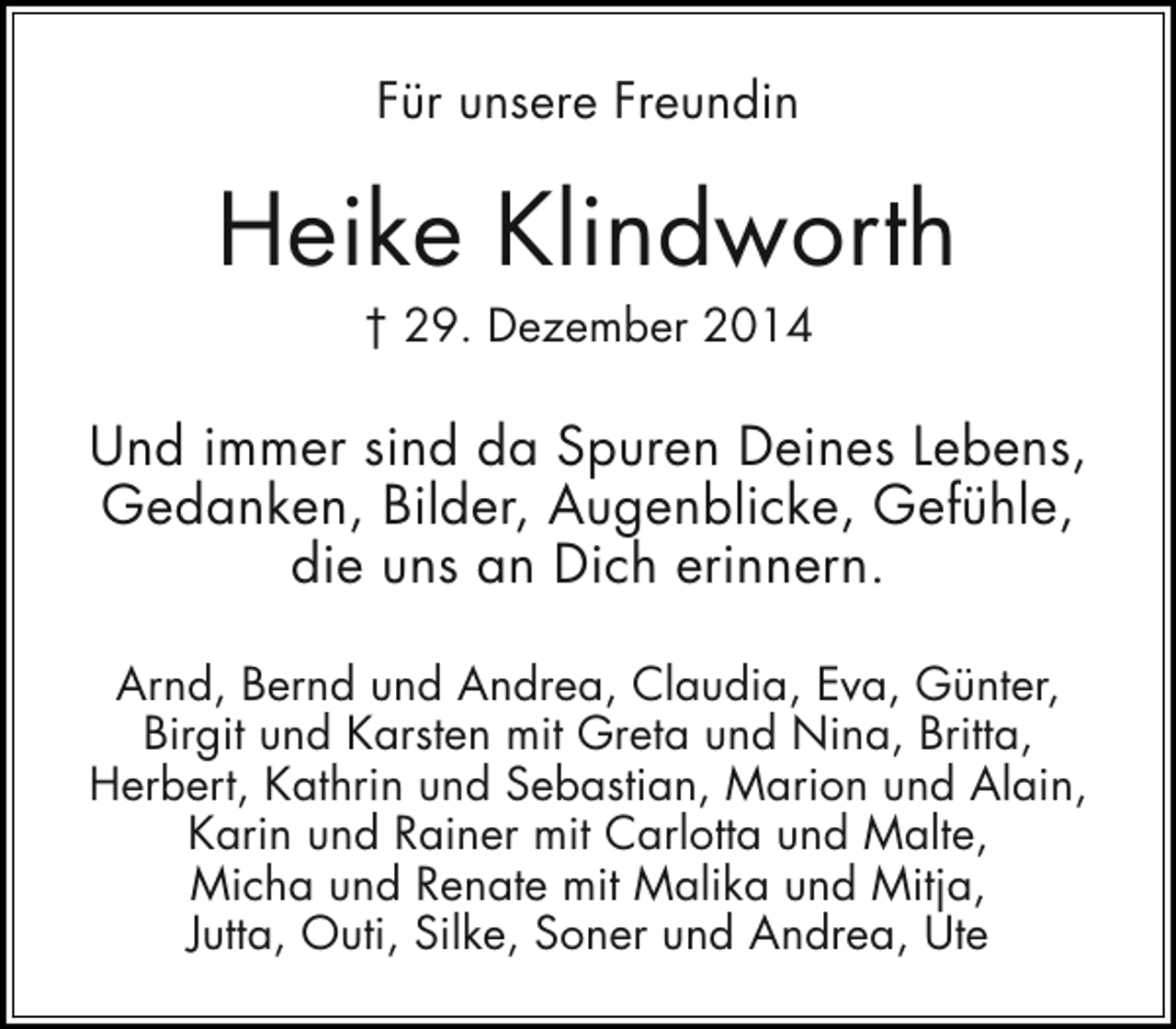 <p>Für unsere Freundin</p><p>Heike Klindworth<br />† 29. Dezember 2014</p><p>Und immer sind da Spuren Deines Lebens,<br />Gedanken, Bilder, Augenblicke, Gefühle,<br />die uns an Dich erinnern.<br />Arnd, Bernd und Andrea, Claudia, Eva, Günter,<br />Birgit und Karsten mit Greta und Nina, Britta,<br />Herbert, Kathrin und Sebastian, Marion und Alain,<br />Karin und Rainer mit Carlotta und Malte,<br />Micha und Renate mit Malika und Mitja,<br />Jutta, Outi, Silke, Soner und Andrea, Ute</p>