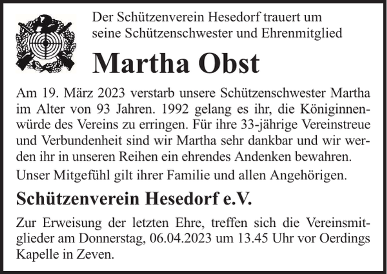 <p>Der Schützenverein Hesedorf trauert um<br />seine Schützenschwester und Ehrenmitglied</p><p>Martha Obst<br />Am 19. März 2023 verstarb unsere Schützenschwester Martha<br />im Alter von 93 Jahren. 1992 gelang es ihr, die Königinnenwürde des Vereins zu erringen. Für ihre 33-jährige Vereinstreue<br />und Verbundenheit sind wir Martha sehr dankbar und wir werden ihr in unseren Reihen ein ehrendes Andenken bewahren.<br />Unser Mitgefühl gilt ihrer Familie und allen Angehörigen.</p><p>Schützenverein Hesedorf e.V.<br />Zur Erweisung der letzten Ehre, treffen sich die Vereinsmitglieder am Donnerstag, 06.04.2023 um 13.45 Uhr vor Oerdings<br />Kapelle in Zeven.</p>