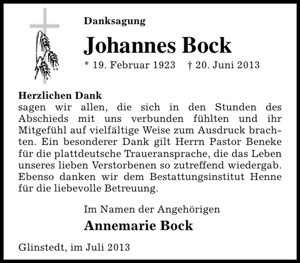 <p>Danksagung</p><p>Johannes Bock</p><p>* 19. Februar 1923</p><p>† 20. Juni 2013</p><p>Herzlichen Dank<br />sagen wir allen, die sich in den Stunden des<br />Abschieds mit uns verbunden fühlten und ihr<br />Mitgefühl auf vielfältige Weise zum Ausdruck brachten. Ein besonderer Dank gilt Herrn Pastor Beneke<br />für die plattdeutsche Traueransprache, die das Leben<br />unseres lieben Verstorbenen so zutreffend wiedergab.<br />Ebenso danken wir dem Bestattungsinstitut Henne<br />für die liebevolle Betreuung.<br />Im Namen der Angehörigen</p><p>Annemarie Bock<br />Glinstedt, im Juli 2013</p>