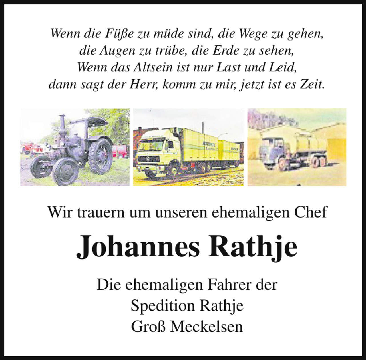 <p>Wenn die Füße zu müde sind, die Wege zu gehen,<br />die Augen zu trübe, die Erde zu sehen,<br />Wenn das Altsein ist nur Last und Leid,<br />dann sagt der Herr, komm zu mir, jetzt ist es Zeit.</p><p>Wir trauern um unseren ehemaligen Chef</p><p>Johannes Rathje<br />Die ehemaligen Fahrer der<br />Spedition Rathje<br />Groß Meckelsen</p>
