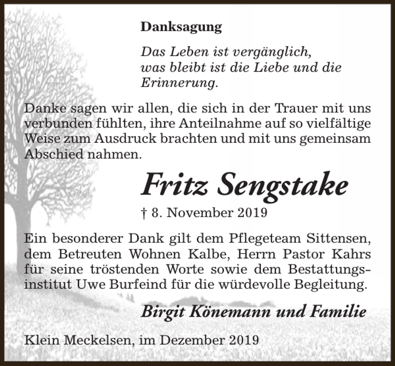 <p>Danksagung<br />Das Leben ist vergänglich,<br />was bleibt ist die Liebe und die<br />Erinnerung.<br />Danke sagen wir allen, die sich in der Trauer mit uns<br />verbunden fühlten, ihre Anteilnahme auf so vielfältige<br />Weise zum Ausdruck brachten und mit uns gemeinsam<br />Abschied nahmen.</p><p>Fritz Sengstake</p><p>† 8. November 2019</p><p>Ein besonderer Dank gilt dem Pflegeteam Sittensen,<br />dem Betreuten Wohnen Kalbe, Herrn Pastor Kahrs<br />für seine tröstenden Worte sowie dem Bestattungsinstitut Uwe Burfeind für die würdevolle Begleitung.</p><p>Birgit Könemann und Familie<br />Klein Meckelsen, im Dezember 2019</p>