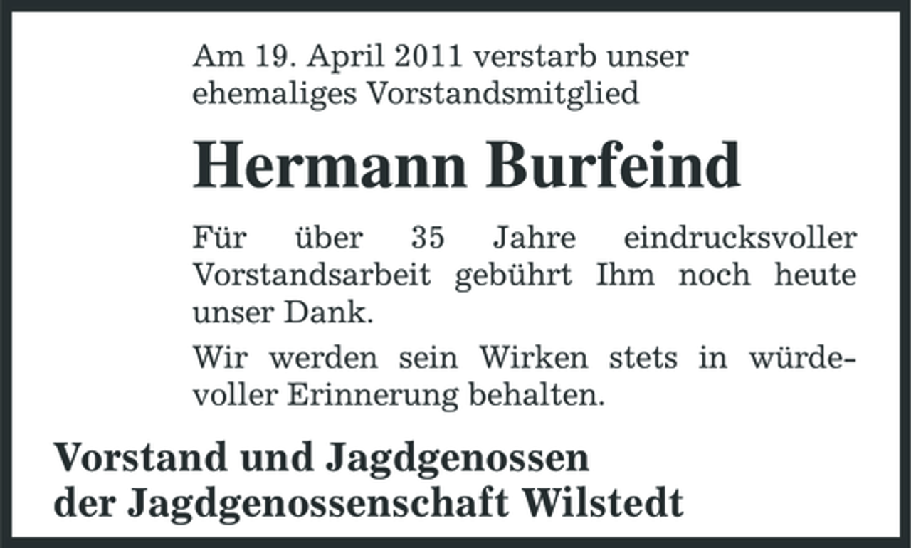 <p>Am 19. April 2011 verstarb unser ehemaliges Vorstandsmitglied</p><p>Hermann Burfeind<br />Für über 35 Jahre eindrucksvoller Vorstandsarbeit gebührt Ihm noch heute unser Dank. Wir werden sein Wirken stets in würdevoller Erinnerung behalten.</p><p>Vorstand und Jagdgenossen der Jagdgenossenschaft Wilstedt</p>