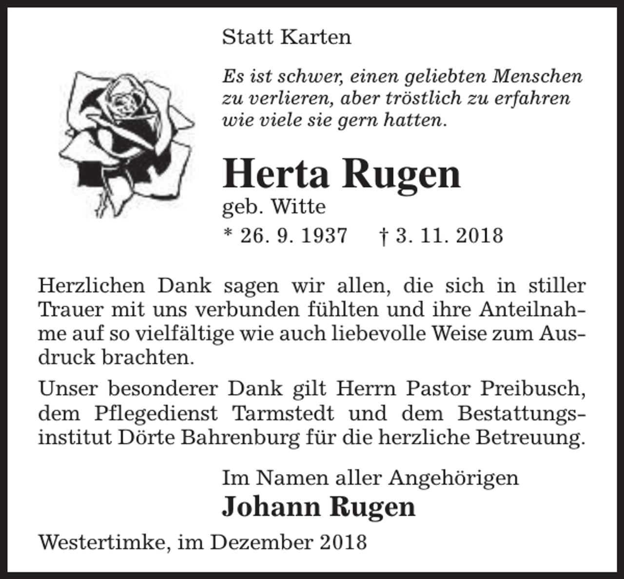 <p>Statt Karten<br />Es ist schwer, einen geliebten Menschen<br />zu verlieren, aber tröstlich zu erfahren<br />wie viele sie gern hatten.</p><p>Herta Rugen</p><p>geb. Witte<br />* 26. 9. 1937</p><p>† 3. 11. 2018</p><p>Herzlichen Dank sagen wir allen, die sich in stiller<br />Trauer mit uns verbunden fühlten und ihre Anteilnahme auf so vielfältige wie auch liebevolle Weise zum Ausdruck brachten.<br />Unser besonderer Dank gilt Herrn Pastor Preibusch,<br />dem Pflegedienst Tarmstedt und dem Bestattungsinstitut Dörte Bahrenburg für die herzliche Betreuung.<br />Im Namen aller Angehörigen</p><p>Johann Rugen<br />Westertimke, im Dezember 2018</p>