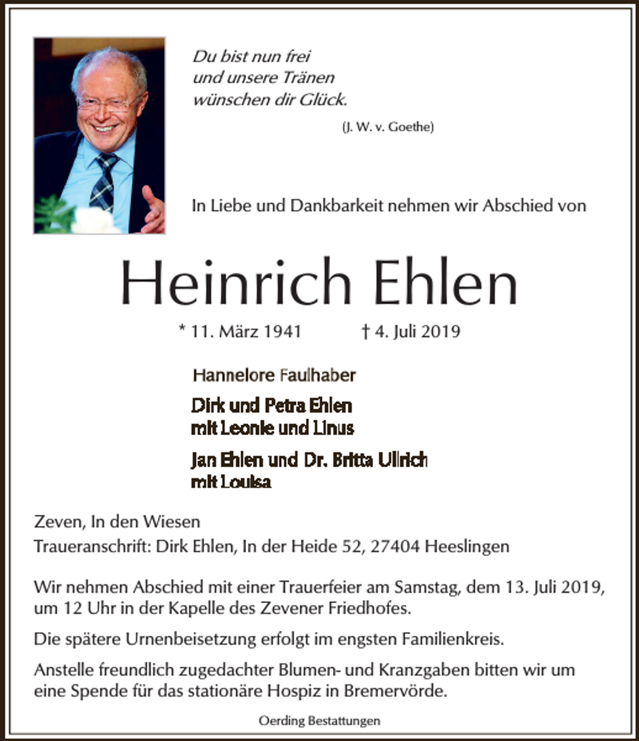 <p>Du bist nun frei<br />und unsere Tränen<br />wünschen dir Glück.<br />(J. W. v. Goethe)</p><p>In Liebe und Dankbarkeit nehmen wir Abschied von</p><p>Heinrich Ehlen<br />* 11. März 1941</p><p>† 4. Juli 2019</p><p>Zeven, In den Wiesen<br />Traueranschrift: Dirk Ehlen, In der Heide 52, 27404 Heeslingen<br />Wir nehmen Abschied mit einer Trauerfeier am Samstag, dem 13. Juli 2019,<br />um 12 Uhr in der Kapelle des Zevener Friedhofes.<br />Die spätere Urnenbeisetzung erfolgt im engsten Familienkreis.<br />Anstelle freundlich zugedachter Blumen- und Kranzgaben bitten wir um<br />eine Spende für das stationäre Hospiz in Bremervörde.<br />Oerding Bestattungen</p>