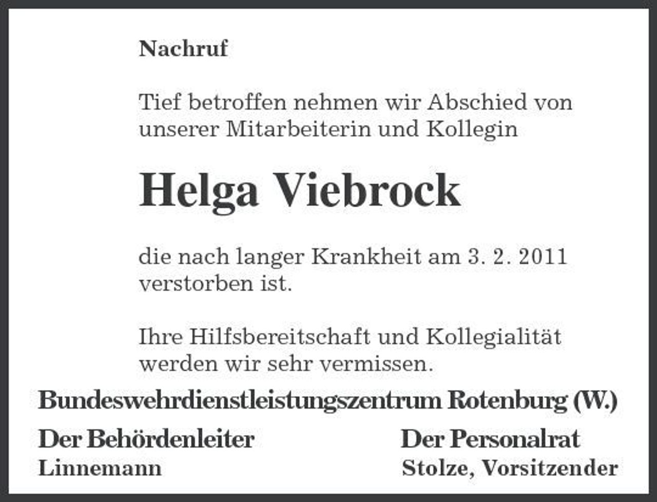 <p>Nachruf Tief betroffen nehmen wir Abschied von unserer Mitarbeiterin und Kollegin</p><p>Helga Viebrock<br />die nach langer Krankheit am 3. 2. 2011 verstorben ist. Ihre Hilfsbereitschaft und Kollegialität werden wir sehr vermissen.</p><p>Bundeswehrdienstleistungszentr um Rotenburg (W.) Der Behördenleiter Der Personalrat<br />Linnemann Stolze, Vorsitzender</p>