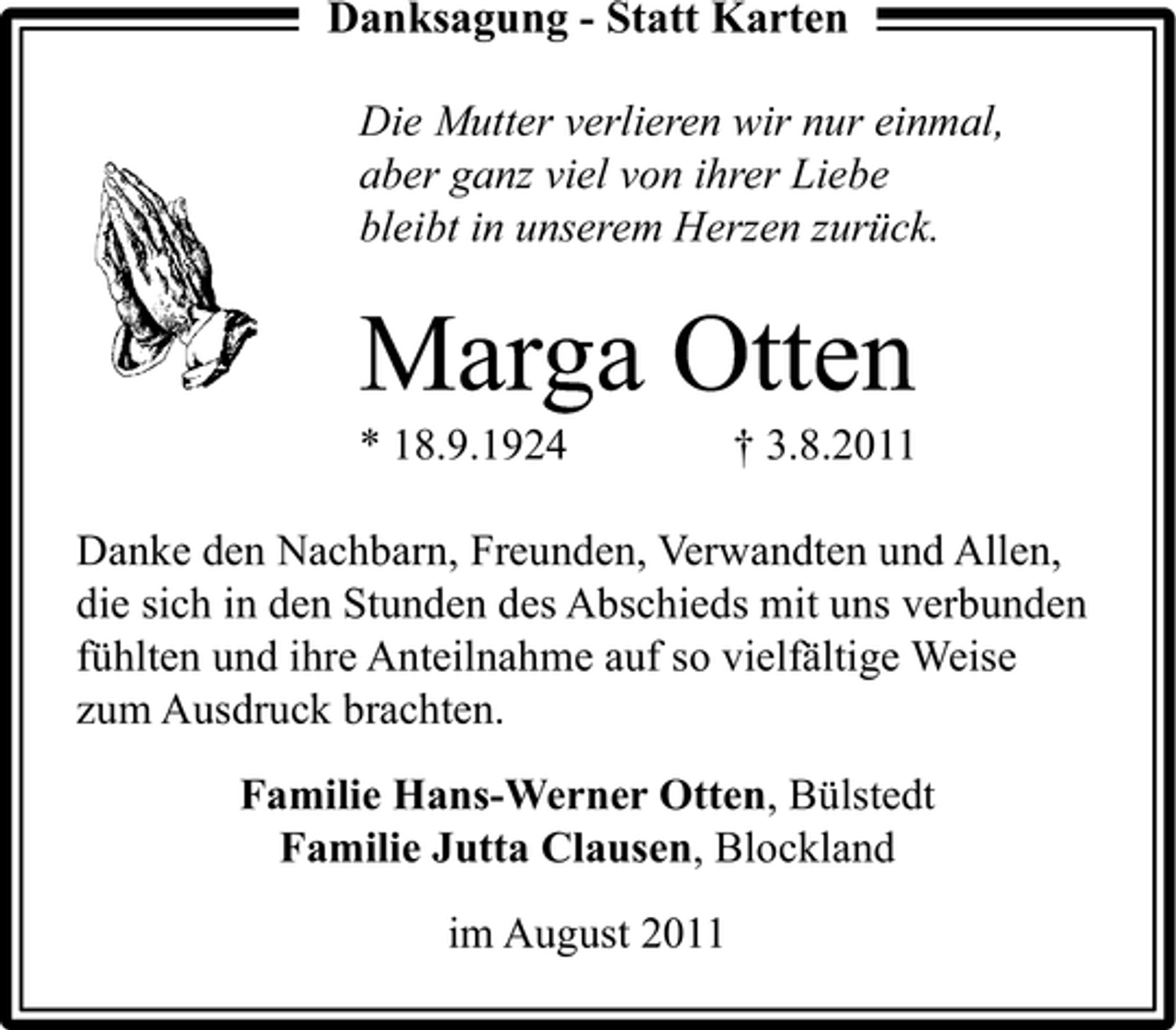 <p>Danksagung - Statt Karten<br />Die Mutter verlieren wir nur einmal,<br />aber ganz viel von ihrer Liebe<br />bleibt in unserem Herzen zurück.</p><p>Marga Otten<br />* 18.9.1924</p><p>† 3.8.2011</p><p>Danke den Nachbarn, Freunden, Verwandten und Allen,<br />die sich in den Stunden des Abschieds mit uns verbunden<br />fühlten und ihre Anteilnahme auf so vielfältige Weise<br />zum Ausdruck brachten.<br />Familie Hans-Werner Otten, Bülstedt<br />Familie Jutta Clausen, Blockland<br />im August 2011</p>