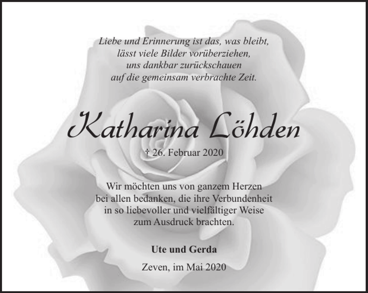 <p>Liebe und Erinnerung ist das, was bleibt,<br />lässt viele Bilder vorüberziehen,<br />uns dankbar zurückschauen<br />auf die gemeinsam verbrachte Zeit.</p><p>Katharina Löhden<br />† 26. Februar 2020</p><p>Wir möchten uns von ganzem Herzen<br />bei allen bedanken, die ihre Verbundenheit<br />in so liebevoller und vielfältiger Weise<br />zum Ausdruck brachten.<br />Ute und Gerda<br />Zeven, im Mai 2020</p>