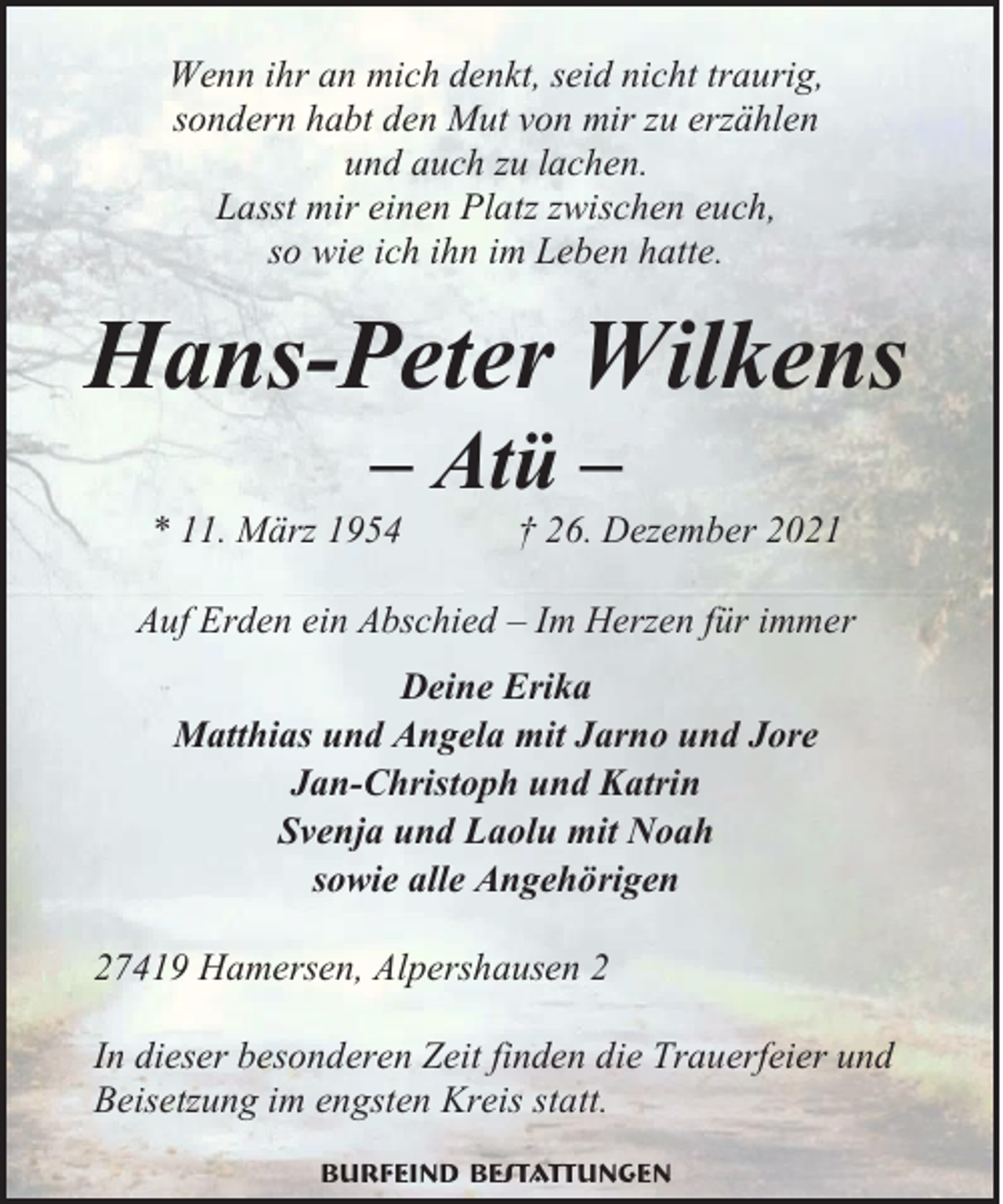 <p>Wenn ihr an mich denkt, seid nicht traurig,<br />sondern habt den Mut von mir zu erzählen<br />und auch zu lachen.<br />Lasst mir einen Platz zwischen euch,<br />so wie ich ihn im Leben hatte.</p><p>Hans-Peter Wilkens<br />– Atü –</p><p>* 11. März 1954</p><p>† 26. Dezember 2021</p><p>Auf Erden ein Abschied – Im Herzen für immer<br />Deine Erika<br />Matthias und Angela mit Jarno und Jore<br />Jan-Christoph und Katrin<br />Svenja und Laolu mit Noah<br />sowie alle Angehörigen<br />27419 Hamersen, Alpershausen 2<br />In dieser besonderen Zeit finden die Trauerfeier und<br />Beisetzung im engsten Kreis statt.<br />Burfeind Bestattungen</p>