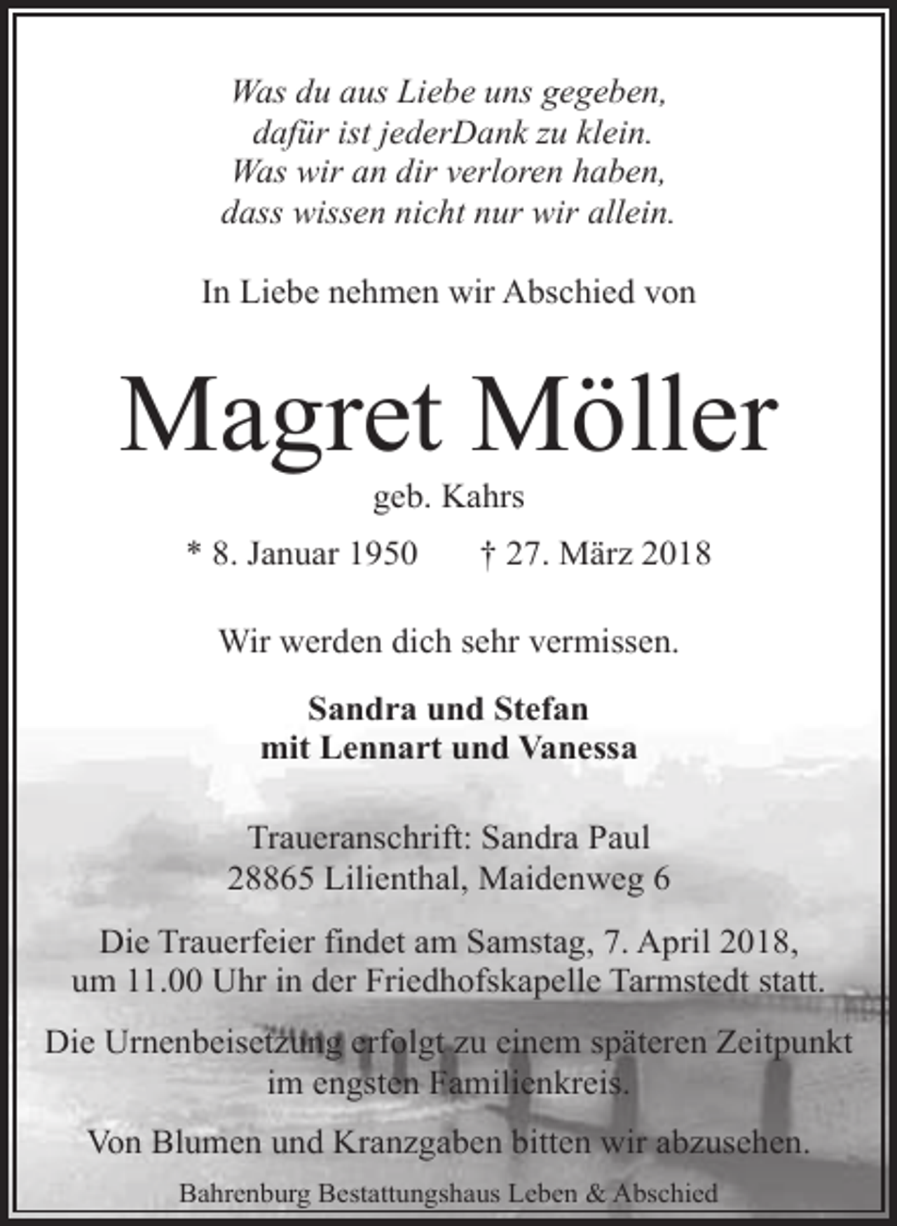 <p>Was du aus Liebe uns gegeben,<br />dafür ist jederDank zu klein.<br />Was wir an dir verloren haben,<br />dass wissen nicht nur wir allein.<br />In Liebe nehmen wir Abschied von</p><p>Magret Möller<br />geb. Kahrs</p><p>* 8. Januar 1950</p><p>† 27. März 2018</p><p>Wir werden dich sehr vermissen.<br />Sandra und Stefan<br />mit Lennart und Vanessa<br />Traueranschrift: Sandra Paul<br />28865 Lilienthal, Maidenweg 6<br />Die Trauerfeier findet am Samstag, 7. April 2018,<br />um 11.00 Uhr in der Friedhofskapelle Tarmstedt statt.<br />Die Urnenbeisetzung erfolgt zu einem späteren Zeitpunkt<br />im engsten Familienkreis.<br />Von Blumen und Kranzgaben bitten wir abzusehen.<br />Bahrenburg Bestattungshaus Leben &amp; Abschied</p>