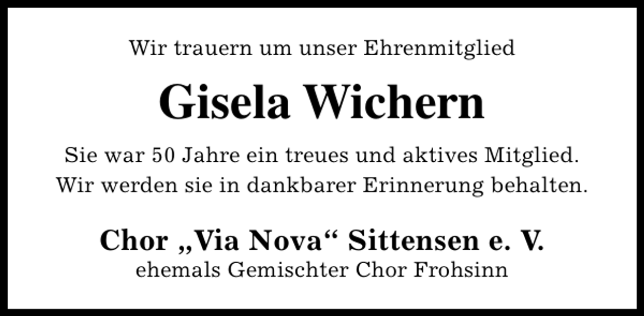 <p>Wir trauern um unser Ehrenmitglied</p><p>Gisela Wichern<br />Sie war 50 Jahre ein treues und aktives Mitglied.<br />Wir werden sie in dankbarer Erinnerung behalten.</p><p>Chor „Via Nova“ Sittensen e. V.<br />ehemals Gemischter Chor Frohsinn</p>