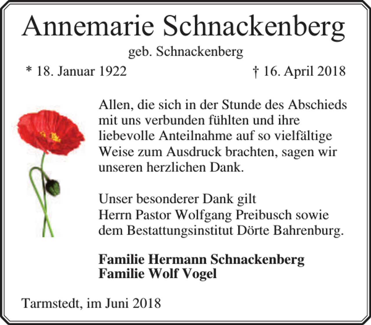 <p>Annemarie Schnackenberg<br />geb. Schnackenberg</p><p>* 18. Januar 1922</p><p>† 16. April 2018</p><p>Allen, die sich in der Stunde des Abschieds<br />mit uns verbunden fühlten und ihre<br />liebevolle Anteilnahme auf so vielfältige<br />Weise zum Ausdruck brachten, sagen wir<br />unseren herzlichen Dank.<br />Unser besonderer Dank gilt<br />Herrn Pastor Wolfgang Preibusch sowie<br />dem Bestattungsinstitut Dörte Bahrenburg.<br />Familie Hermann Schnackenberg<br />Familie Wolf Vogel<br />Tarmstedt, im Juni 2018</p>
