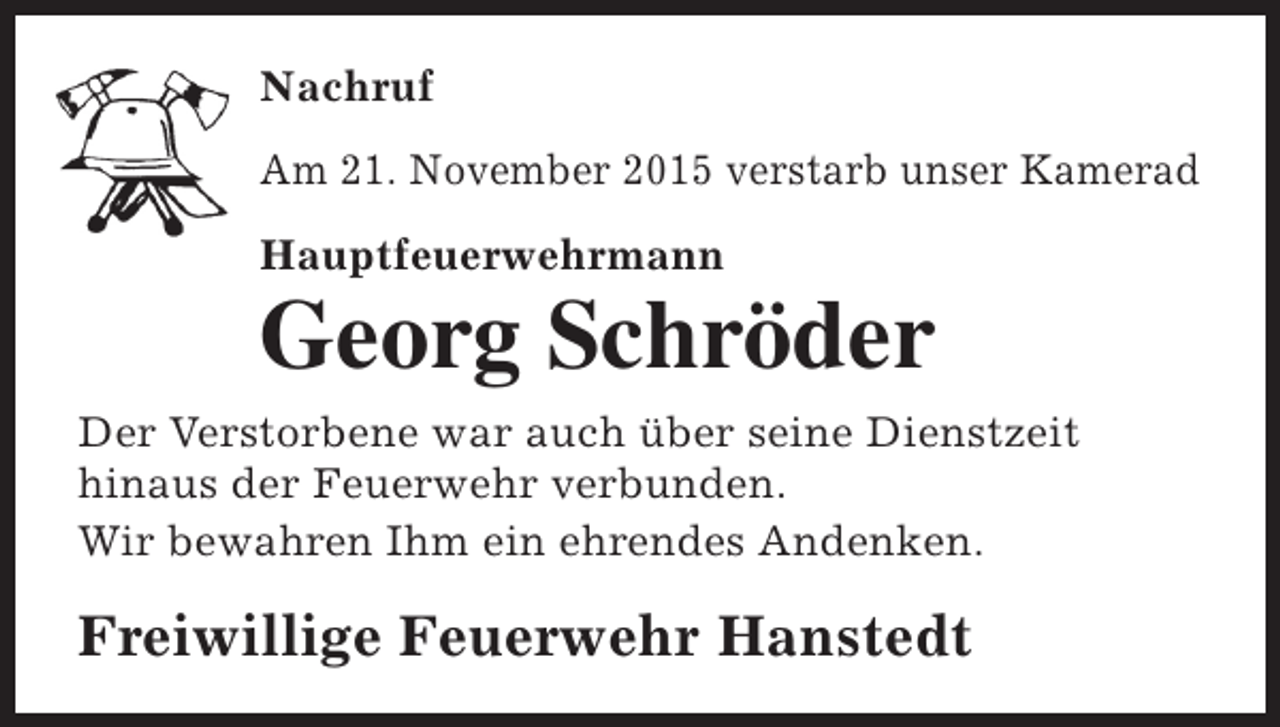 <p>Nachruf<br />Am 21. November 2015 verstarb unser Kamerad<br />Hauptfeuerwehrmann</p><p>Georg Schröder</p><p>Der Verstorbene war auch über seine Dienstzeit<br />hinaus der Feuerwehr verbunden.<br />Wir bewahren Ihm ein ehrendes Andenken.</p><p>Freiwillige Feuerwehr Hanstedt</p>