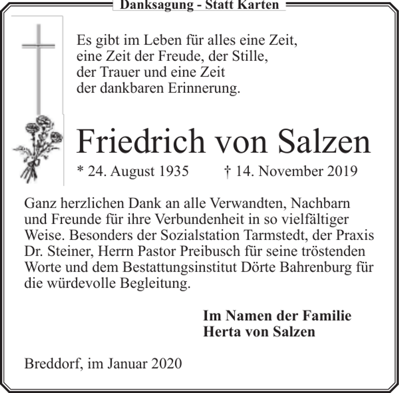 <p>Danksagung - Statt Karten</p><p>Es gibt im Leben für alles eine Zeit,<br />eine Zeit der Freude, der Stille,<br />der Trauer und eine Zeit<br />der dankbaren Erinnerung.</p><p>Friedrich von Salzen<br />* 24. August 1935</p><p>† 14. November 2019</p><p>Ganz herzlichen Dank an alle Verwandten, Nachbarn<br />und Freunde für ihre Verbundenheit in so vielfältiger<br />Weise. Besonders der Sozialstation Tarmstedt, der Praxis<br />Dr. Steiner, Herrn Pastor Preibusch für seine tröstenden<br />Worte und dem Bestattungsinstitut Dörte Bahrenburg für<br />die würdevolle Begleitung.<br />Im Namen der Familie<br />Herta von Salzen<br />Breddorf, im Januar 2020</p>